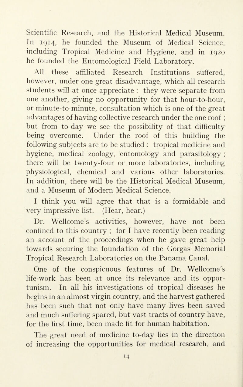 Scientific Research, and the Historical Medical Museum. In 1914, he founded the Museum of Medical Science, including Tropical Medicine and Hygiene, and in 1920 he founded the Entomological Field Laboratory. All these affiliated Research Institutions suffered, however, under one great disadvantage, which all research students will at once appreciate : they were separate from one another, giving no opportunity for that hour-to-hour, or minute-to-minute, consultation which is one of the great advantages of having collective research under the one roof ; but from to-day we see the possibility of that difficulty being overcome. Under the roof of this building the following subjects are to be studied : tropical medicine and hygiene, medical zoology, entomology and parasitology ; there will be twenty-four or more laboratories, including physiological, chemical and various other laboratories. In addition, there will be the Historical Medical Museum, and a Museum of Modern Medical Science. I think you will agree that that is a formidable and very impressive list. (Hear, hear.) Dr. Wellcome's activities, however, have not been confined to this country ; for I have recently been reading an account of the proceedings when he gave great help towards securing the foundation of the Gorgas Memorial Tropical Research Laboratories on the Panama Canal. One of the conspicuous features of Dr. Wellcome's life-work has been at once its relevance and its oppor- tunism. In all his investigations of tropical diseases he begins in an almost virgin country, and the harvest gathered has been such that not only have many lives been saved and much suffering spared, but vast tracts of country have, for the first time, been made fit for human habitation. The great need of medicine to-day lies in the direction of increasing the opportunities for medical research, and