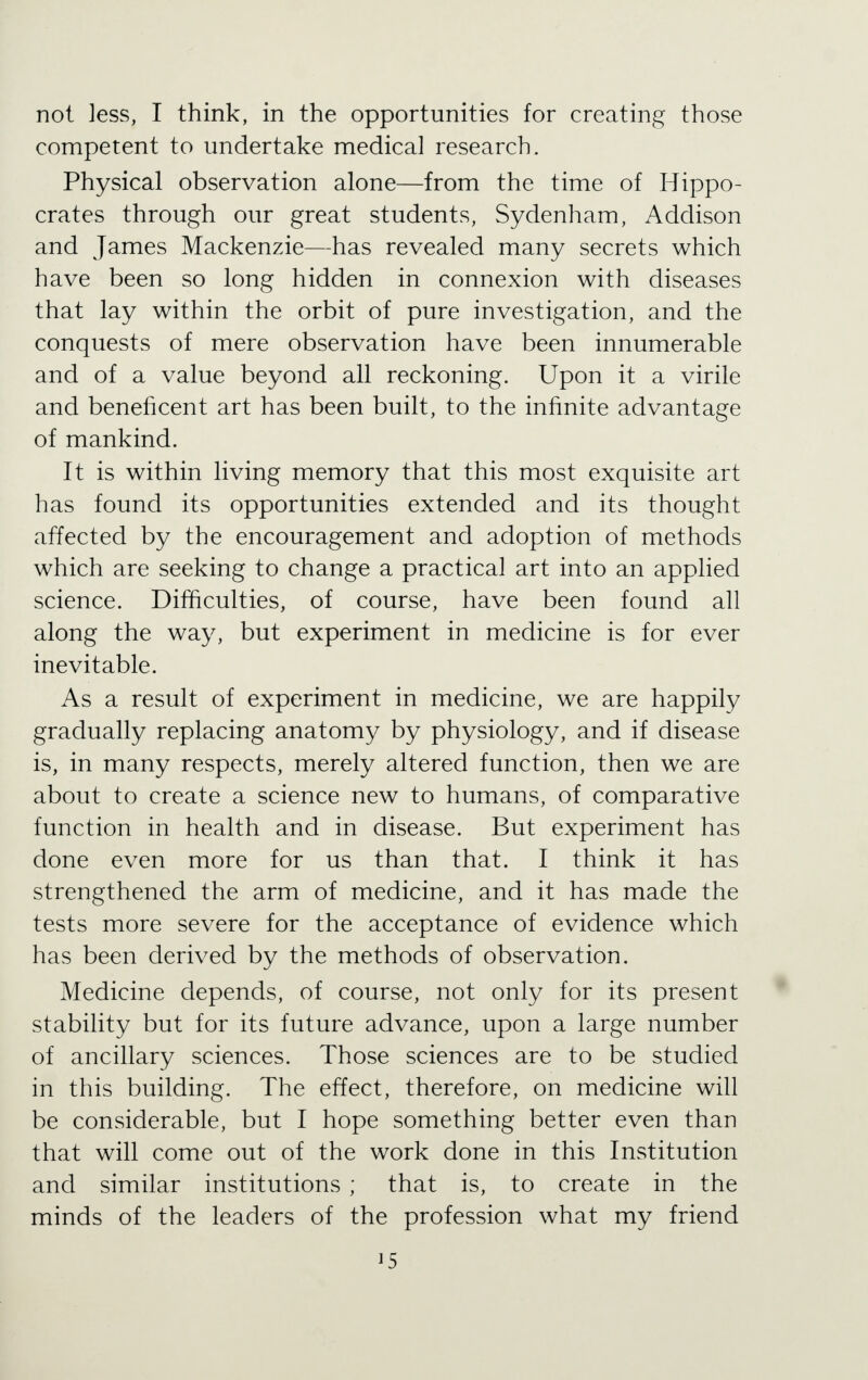 not less, I think, in the opportunities for creating those competent to undertake medical research. Physical observation alone—from the time of Hippo- crates through our great students, Sydenham, Addison and James Mackenzie—has revealed many secrets which have been so long hidden in connexion with diseases that lay within the orbit of pure investigation, and the conquests of mere observation have been innumerable and of a value beyond all reckoning. Upon it a virile and beneficent art has been built, to the infinite advantage of mankind. It is within living memory that this most exquisite art has found its opportunities extended and its thought affected by the encouragement and adoption of methods which are seeking to change a practical art into an applied science. Difficulties, of course, have been found all along the way, but experiment in medicine is for ever inevitable. As a result of experiment in medicine, we are happily gradually replacing anatomy by physiology, and if disease is, in many respects, merely altered function, then we are about to create a science new to humans, of comparative function in health and in disease. But experiment has done even more for us than that. I think it has strengthened the arm of medicine, and it has made the tests more severe for the acceptance of evidence which has been derived by the methods of observation. Medicine depends, of course, not only for its present stability but for its future advance, upon a large number of ancillary sciences. Those sciences are to be studied in this building. The effect, therefore, on medicine will be considerable, but I hope something better even than that will come out of the work done in this Institution and similar institutions ; that is, to create in the minds of the leaders of the profession what my friend