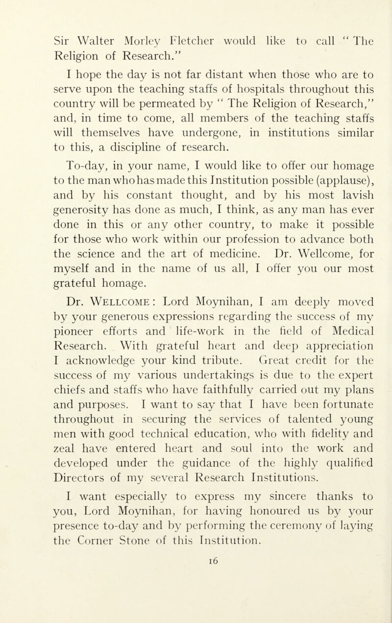 Sir Walter Morley Fletcher would like to call  The Religion of Research.'' I hope the day is not far distant when those who are to serve upon the teaching staffs of hospitals throughout this country will be permeated by  The Religion of Research, and, in time to come, all members of the teaching staffs will themselves have undergone, in institutions similar to this, a discipline of research. To-day, in your name, I would like to offer our homage to the man who has made this Institution possible (applause), and by his constant thought, and by his most lavish generosity has done as much, I think, as any man has ever done in this or any other country, to make it possible for those who work within our profession to advance both the science and the art of medicine. Dr. Wellcome, for myself and in the name of us all, I offer you our most grateful homage. Dr. Wellcome : Lord Moynihan, I am deeply moved by your generous expressions regarding the success of my pioneer efforts and life-work in the field of Medical Research. With grateful heart and deep appreciation I acknowledge your kind tribute. Great credit for the success of my various undertakings is due to the expert chiefs and staffs who have faithfully carried out my plans and purposes. I want to say that I have been fortunate throughout in securing the services of talented young men with good technical education, who with fidelity and zeal have entered heart and soul into the work and developed under the guidance of the highly qualified Directors of my several Research Institutions. I want especially to express my sincere thanks to you, Lord Moynihan, for having honoured us by your presence to-day and by performing the ceremony of laying the Corner Stone of this Institution.