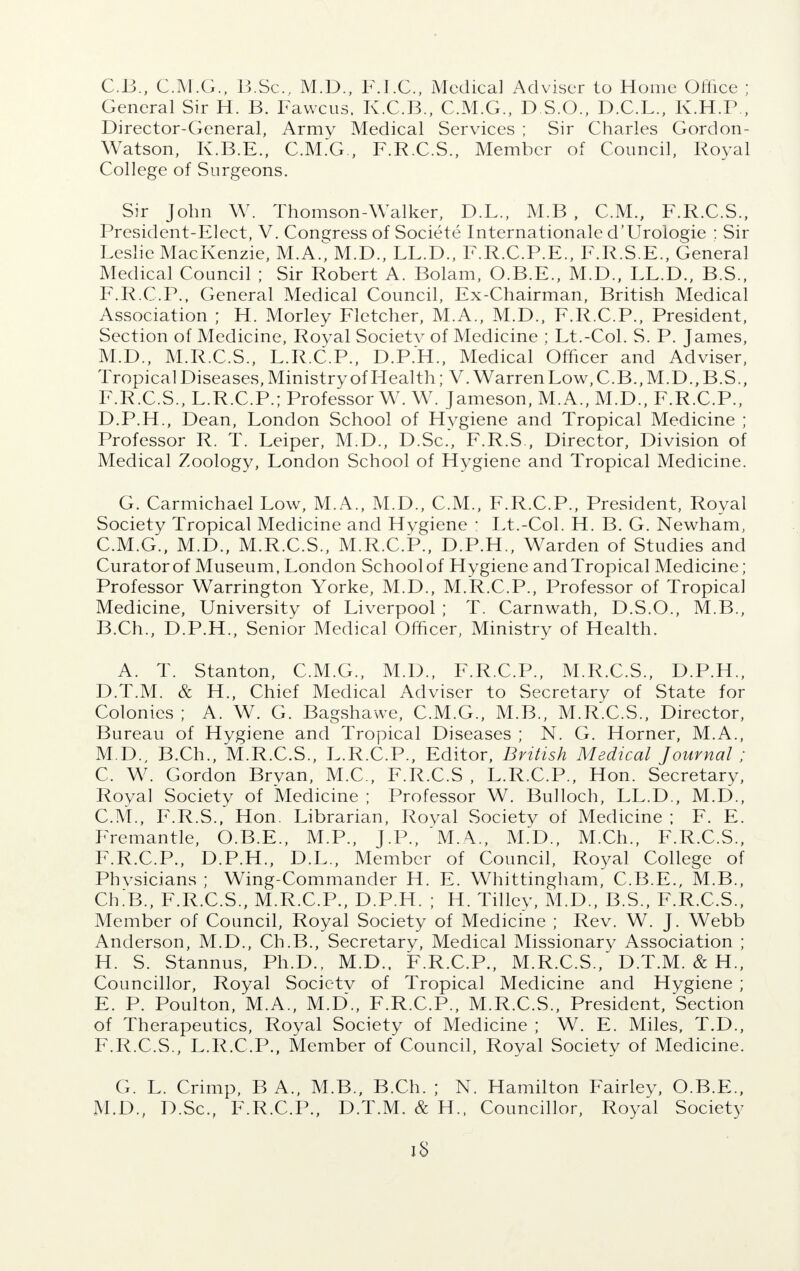 C. B., C.M.G., B.Sc., M.D., F.I.C., Medical Adviser to Home Office ; General Sir H. B. Fawcus, K.C.B., C.M.G., D.S.O., D.C.L., K.H.P , Director-General, Army Medical Services ; Sir Charles Gordon- Watson, K.B.E., C.M.G., F.R.C.S., Member of Council, Royal College of Surgeons. Sir John W. Thomson-Walker, D.L., M.B , CM., F.R.C.S., President-Elect, V. Congress of Societe Internationale d'Urologie : Sir Leslie MacKenzie, M.A.^M.D., LL.D., F.R.C.P.E., F.R.S.E., General Medical Council ; Sir Robert A. Bolam, O.B.E., M.D., LL.D., B.S., F.R.C.P., General Medical Council, Ex-Chairman, British Medical Association ; H. Morley Fletcher, M.A., M.D., F.R.C.P., President, Section of Medicine, Royal Societv of Medicine ; Lt.-Col. S. P. James, M.D., M.R.C.S., L.R.C.P., D.P.H., Medical Officer and Adviser, Tropical Diseases, Ministry of Health; V. Warren Low, C.B., M.D., B.S., F.R.C.S., L.R.C.P.; Professor W. W. Jameson, M.A., M.D., F.R.C.P., D. P.H., Dean, London School of Hygiene and Tropical Medicine ; Professor R. T. Leiper, M.D., D.Sc, F.R.S., Director, Division of Medical Zoology, London School of Hygiene and Tropical Medicine. G. Carmichael Low, M.A., M.D., CM., F.R.C.P., President, Royal Society Tropical Medicine and Hygiene : Lt.-Col. H. B. G. Newham, C. M.G., M.D., M.R.C.S., M.R.C.P., D.P.H., Warden of Studies and Curator of Museum, London School of Hygiene and Tropical Medicine; Professor Warrington Yorke, M.D., M.R.C.P., Professor of Tropical Medicine, University of Liverpool ; T. Carnwath, D.S.O., M.B., B. Ch., D.P.H., Senior Medical Officer, Ministry of Health. A. T. Stanton, C.M.G., M.D., F.R.C.P., M.R.C.S., D.P.H., D. T.M. & H., Chief Medical Adviser to Secretary of State for Colonies ; A. W. G. Bagshawe, C.M.G., M.B., M.R.C.S., Director, Bureau of Hygiene and Tropical Diseases ; N. G. Horner, M.A., M.D., B.Ch., M.R.C.S., L.R.C.P., Editor, British Medical Journal ; C. W. Gordon Bryan, M.C, F.R.C.S , L.R.C.P., Hon. Secretary, Royal Society of Medicine ; Professor W. Bulloch, LL.D., M.D., CM., F.R.S., Hon. Librarian, Royal Society of Medicine ; F. E. Fremantle, O.B.E., M.P., J.P., M.A., M.D., M.Ch., F.R.C.S., F.R.C.P., D.P.H., D.L., Member of Council, Royal College of Phvsicians ; Wing-Commander H. E. Whittingham, C.B.E., M.B., Ch.'B., F.R.C.S., M.R.C.P., D.P.H. ; H. Tilley, M.D., B.S., F.R.C.S., Member of Council, Royal Society of Medicine ; Rev. W. J. Webb Anderson, M.D., Ch.B., Secretary, Medical Missionary Association ; H. S. Stannus, Ph.D., M.D., F.R.C.P., M.R.C.S., D.T.M. & H., Councillor, Royal Societv of Tropical Medicine and Hygiene ; E. P. Poulton, M.A., M.D., F.R.C.P., M.R.C.S., President, Section of Therapeutics, Royal Society of Medicine ; W. E. Miles, T.D., F. R.C.S., L.R.C.P., Member of Council, Royal Society of Medicine. G. L. Crimp, B A., M.B., B.Ch. ; N. Hamilton Fairley, O.B.E., M.D., D.Sc, F.R.C.P., D.T.M. & H., Councillor, Royal Society