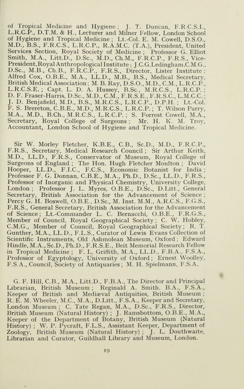 of Tropical Medicine and Hygiene; J. T. Duncan, F.RCS.L, L.R.C.P., D.T.M. & H., Lecturer and Milner Fellow, London School of Hygiene and Tropical Medicine ; Lt.-Col. E. M. Cowell, D.S.O., M.D., B.S., F.R.C.S., L.R.C.P., R.A.M.C. (T.A.), President, United Services Section, Royal Society of Medicine ; Professor G. Elliot Smith, M.A., Litt.D., D.Sc, M.D., Ch.M., F.R.C.P., F.R.S., Vice- President, Royal Anthropological Institute ; J.CG.Ledingham.CM.G., D.Sc, M.B., Ch.B., F.R.C.P., F.R.S., Director, Lister Institute ; Alfred Cox, O.B.E., M.A., LL.D., M.B., B.S., Medical Secretary, British Medical Association; M. B. Ray, D.S.O., M.D., CM., L.R.C.P., L.R.C.S.E. ; Capt. L. D. A. Hussey, B.Sc, M.R.C.S., L.R.C.P. ; D. F. Fraser-Harris, D.Sc, M.D., CM., F.R.S.E., F.R.S.C, L.M.CC ; J. D. Benjafield, M.D., B.S., M.R.C.S., L.R.C.P., D.P.H. ; Lt.-Col. F. S. Brereton, C.B.E., M.D., M.R.C.S., L.R.C.P.; T. Wilson Parry, M.A., M.D., B.Ch., M.R.C.S., L.R.C.P. ; S. Forrest Cowell, M.A., Secretary, Royal College of Surgeons ; Mr. H. K. M. Troy, Accountant, London School of Hygiene and Tropical Medicine. Sir W. Morley Fletcher, K.B.E., C.B., ScD., M.D., F.R.C.P., F.R.S., Secretary, Medical Research Council ; Sir Arthur Keith, M.D., LL.D., F.R.S., Conservator of Museum, Royal College of Surgeons of England ; The Hon. Hugh Fletcher Moulton ; David Hooper, LL.D., F.I.C, F.C.S., Economic Botanist for India ; Professor F. G. Donnan, C.B.E., M.A., Ph.D., D.Sc, LL.D., F.R.S., Professor of Inorganic and Physical Chemistry, University College, London ; Professor J. L. My res, O.B.E., D.Sc, D.Litt., General Secretary, British Association for the Advancement of Science ; Percy G. H. Boswell, O.B.E., D.Sc, M. Inst. M.M., A.R.C.S., F.G.S., F.R.S., General Secretary, British Association for the Advancement of Science; Lt.-Commander L. C. Bernacchi, O.B.E., F.R.G.S., Member of Council, Royal Geographical Society; C. W. Hobley, C.M.G., Member of Council, Royal Geographical Society; R. T. Gunther, M.A., LL.D., F.L.S., Curator of Lewis Evans Collection of Scientific Instruments, Old Ashmolean Museum, Oxford ; Edward Hindle, M.A., ScD., Ph.D., F.R.S.E., Beit Memorial Research Fellow in Tropical Medicine ; F. L. Griffith, M.A., LL.D., F.B.A., F.S.A., Professor of Egyptology, University of Oxford; Ernest Woolley, F.S.A., Council, Society of Antiquaries; M. H. Spielmann, F.S.A. G. F. Hill, C.B., M.A., Litt.D., F.B.A., The Director and Principal Librarian, British Museum ; Reginald A. Smith. B.A., F.S.A., Keeper of British and Mediaeval Antiquities, British Museum ; R. E. M. Wheeler, M.C, M.A., D.Litt., F.S.A., Keeper and Secretary, London Museum ; C. Tate Regan, M.A., D.Sc, F.R.S., Director, British Museum (Natural History) ; J. Ramsbottom, O.B.E., M.A., Keeper of the Department of Botany, British Museum (Natural History) ; W. P. Pycraft, F.L.S., Assistant Keeper, Department of Zoology, British Museum (Natural History) ; J. L. Douthwaite, Librarian and Curator, Guildhall Library and Museum, London.