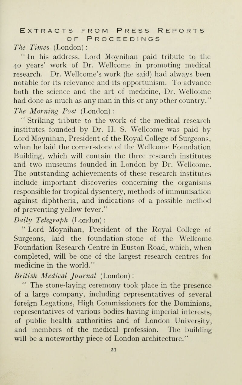 Extracts from Press Reports of Proceedings The Times (London) :  In his address, Lord Moynihan paid tribute to the 40 years' work of Dr. Wellcome in promoting medical research. Dr. Wellcome's work (he said) had always been notable for its relevance and its opportunism. To advance both the science and the art of medicine, Dr. Wellcome had done as much as any man in this or any other country/' The Morning Post (London) :  Striking tribute to the work of the medical research institutes founded by Dr. H. S. Wellcome was paid by Lord Moynihan, President of the Royal College of Surgeons, when he laid the corner-stone of the Wellcome Foundation Building, which will contain the three research institutes and two museums founded in London by Dr. Wellcome. The outstanding achievements of these research institutes include important discoveries concerning the organisms responsible for tropical dysentery, methods of immunisation against diphtheria, and indications of a possible method of preventing yellow fever. Daily Telegraph (London) :  Lord Moynihan, President of the Royal College of Surgeons, laid the foundation-stone of the Wellcome Foundation Research Centre in Euston Road, which, when completed, will be one of the largest research centres for medicine in the world. British Medical Journal (London) :  The stone-laying ceremony took place in the presence of a large company, including representatives of several foreign Legations, High Commissioners for the Dominions, representatives of various bodies having imperial interests, of public health authorities and of London University, and members of the medical profession. The building will be a noteworthy piece of London architecture.