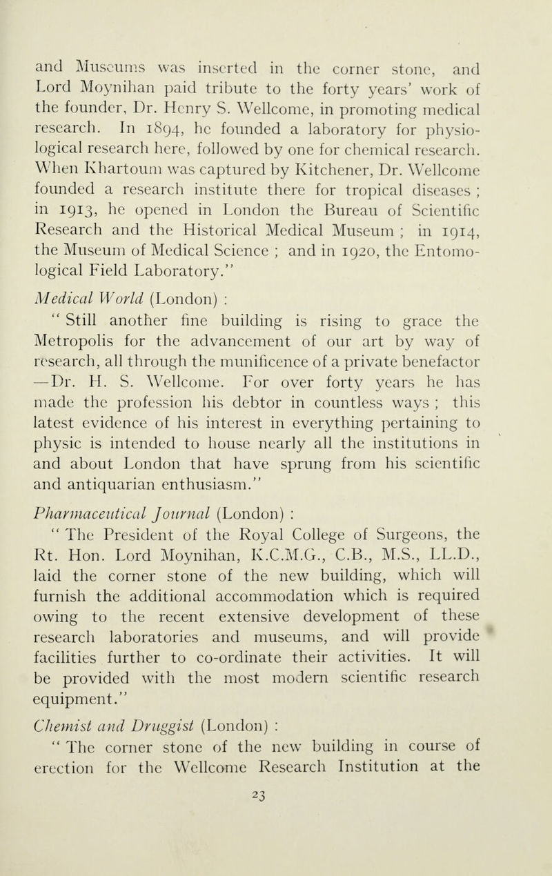 and Museums was inserted in the corner stone, and Lord Moynihan paid tribute to the forty years' work of the founder, Dr. Henry S. Wellcome, in promoting medical research. In 1894, he founded a laboratory for physio- logical research here, followed by one for chemical research. When Khartoum was captured by Kitchener, Dr. Wellcome founded a research institute there for tropical diseases ; in 1913, he opened in London the Bureau of Scientific Research and the Historical Medical Museum ; in 1914, the Museum of Medical Science ; and in 1920, the Entomo- logical Field Laboratory. Medical World (London) :  Still another fine building is rising to grace the Metropolis for the advancement of our art by way of research, all through the munificence of a private benefactor — Dr. H. S. Wellcome. For over forty years he has made the profession his debtor in countless ways ; this latest evidence of his interest in everything pertaining to physic is intended to house nearly all the institutions in and about London that have sprung from his scientific and antiquarian enthusiasm. Pharmaceutical Journal (London) :  The President of the Royal College of Surgeons, the Rt. Hon. Lord Moynihan, K.C.M.G., C.B., M.S., LL.D., laid the corner stone of the new building, which will furnish the additional accommodation which is required owing to the recent extensive development of these research laboratories and museums, and will provide facilities further to co-ordinate their activities. It will be provided with the most modern scientific research equipment. Chemist and Druggist (London) :  The corner stone of the new building in course of erection for the WTellcome Research Institution at the