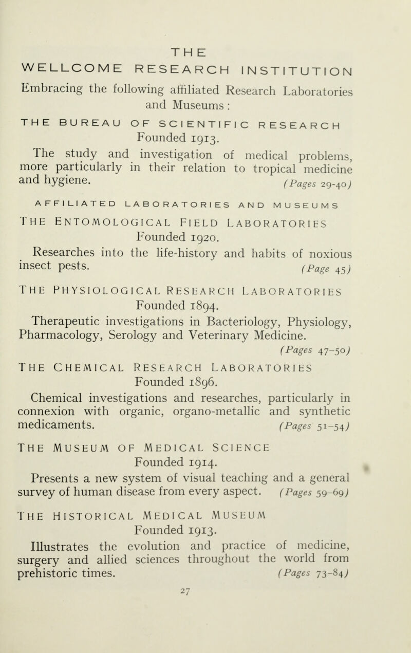 THE WELLCOME RESEARCH INSTITUTION Embracing the following affiliated Research Laboratories and Museums : THE BUREAU OF SCIENTIFIC RESEARCH Founded 1913. The study and investigation of medical problems, more particularly in their relation to tropical medicine and hygiene. (Pages 2()^0) AFFILIATED LABORATORIES AND MUSEUMS the Entomological Field laboratories Founded 1920. Researches into the life-history and habits of noxious insect pests. (Page 45j The Physiological Research laboratories Founded 1894. Therapeutic investigations in Bacteriology, Physiology, Pharmacology, Serology and Veterinary Medicine. (Pages 47-50) The Chemical research laboratories Founded 1896. Chemical investigations and researches, particularly in connexion with organic, organo-metallic and synthetic medicaments. (Pages 51-54; the Museum of Medical science Founded 1914. Presents a new system of visual teaching and a general survey of human disease from every aspect. (Pages 59-69; The historical Medical museum Founded 1913. Illustrates the evolution and practice of medicine, surgery and allied sciences throughout the world from prehistoric times. (Pages 73-S4J