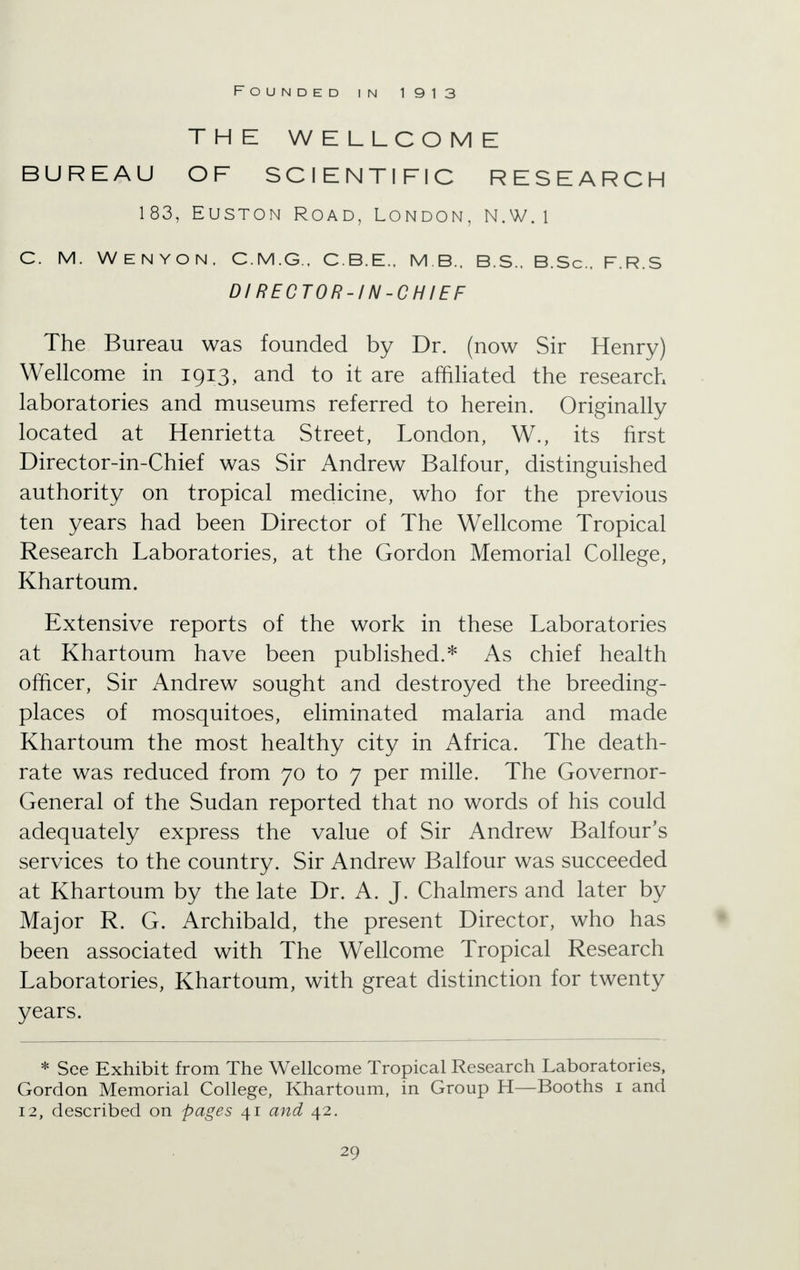 Founded in 1913 THE WELLCOME BUREAU OF SCIENTIFIC RESEARCH 183, Euston Road, London, n.w. i C. M. WENYON. C.M.G.. C.B.E., M B.. B.S.. B.Sc. F.R.S Dl RECTOR-IN-CHIEF The Bureau was founded by Dr. (now Sir Henry) Wellcome in 1913, and to it are affiliated the research laboratories and museums referred to herein. Originally located at Henrietta Street, London, W., its first Director-in-Chief was Sir Andrew Balfour, distinguished authority on tropical medicine, who for the previous ten years had been Director of The Wellcome Tropical Research Laboratories, at the Gordon Memorial College, Khartoum. Extensive reports of the work in these Laboratories at Khartoum have been published.* As chief health officer, Sir Andrew sought and destroyed the breeding- places of mosquitoes, eliminated malaria and made Khartoum the most healthy city in Africa. The death- rate was reduced from 70 to 7 per mille. The Governor- General of the Sudan reported that no words of his could adequately express the value of Sir Andrew Balfour's services to the country. Sir Andrew Balfour was succeeded at Khartoum by the late Dr. A. J. Chalmers and later by Major R. G. Archibald, the present Director, who has been associated with The Wellcome Tropical Research Laboratories, Khartoum, with great distinction for twenty years. * See Exhibit from The Wellcome Tropical Research Laboratories, Gordon Memorial College, Khartoum, in Group H—Booths 1 and 12, described on pages 41 and 42.