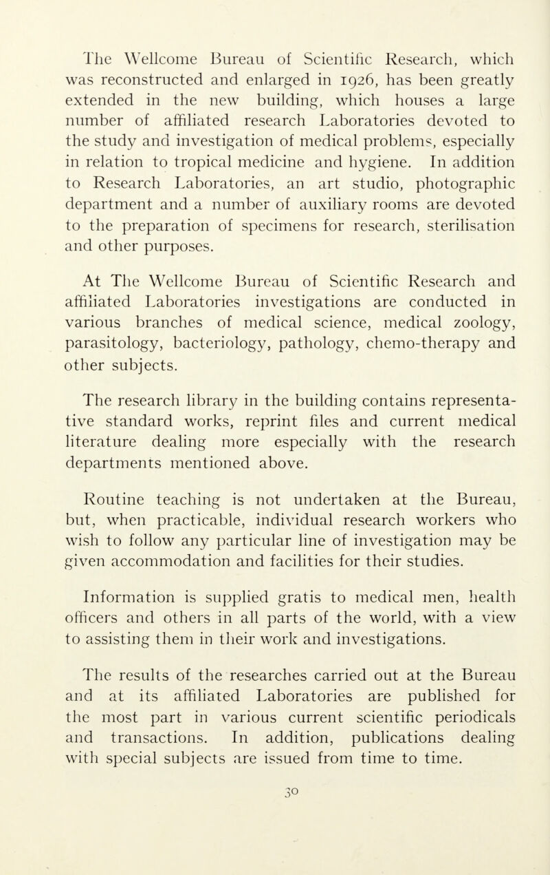 The Wellcome Bureau of Scientific Research, which was reconstructed and enlarged in 1926, has been greatly extended in the new building, which houses a large number of affiliated research Laboratories devoted to the study and investigation of medical problems, especially in relation to tropical medicine and hygiene. In addition to Research Laboratories, an art studio, photographic department and a number of auxiliary rooms are devoted to the preparation of specimens for research, sterilisation and other purposes. At The Wellcome Bureau of Scientific Research and affiliated Laboratories investigations are conducted in various branches of medical science, medical zoology, parasitology, bacteriology, pathology, chemo-therapy and other subjects. The research library in the building contains representa- tive standard works, reprint files and current medical literature dealing more especially with the research departments mentioned above. Routine teaching is not undertaken at the Bureau, but, when practicable, individual research workers who wish to follow any particular line of investigation may be given accommodation and facilities for their studies. Information is supplied gratis to medical men, health officers and others in all parts of the world, with a view to assisting them in their work and investigations. The results of the researches carried out at the Bureau and at its affiliated Laboratories are published for the most part in various current scientific periodicals and transactions. In addition, publications dealing with special subjects are issued from time to time.
