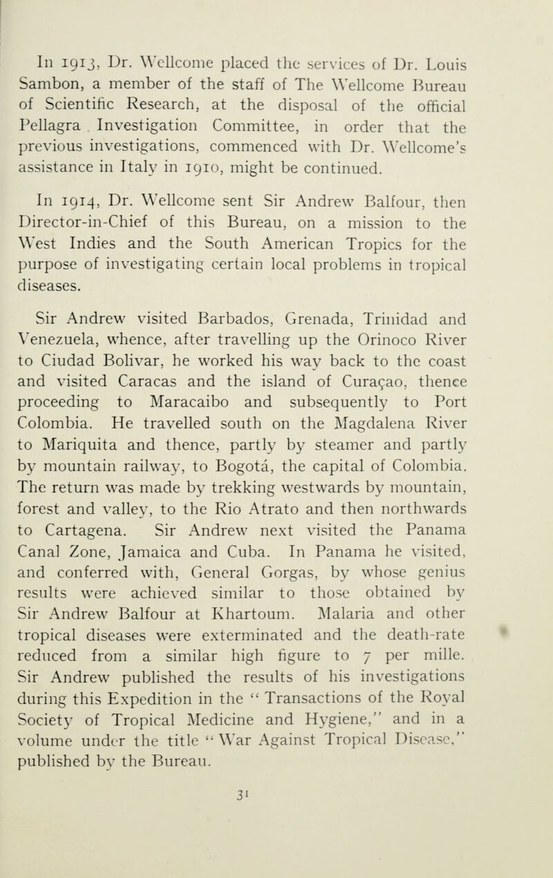 In 1913, Dr. Wellcome placed the services of Dr. Louis Sambon, a member of the staff of The Wellcome Bureau of Scientific Research, at the disposal of the official Pellagra Investigation Committee, in order that the previous investigations, commenced with Dr. Wellcome's assistance in Italy in 1910, might be continued. In 1914, Dr. Wellcome sent Sir Andrew Balfour, then Director-in-Chief of this Bureau, on a mission to the West Indies and the South American Tropics for the purpose of investigating certain local problems in tropical diseases. Sir Andrew visited Barbados, Grenada, Trinidad and Venezuela, whence, after travelling up the Orinoco River to Ciudad Bolivar, he worked his way back to the coast and visited Caracas and the island of Curacao, thence proceeding to Maracaibo and subsequently to Port Colombia. He travelled south on the Magdalena River to Mariquita and thence, partly by steamer and partly by mountain railway, to Bogota, the capital of Colombia. The return was made by trekking westwards by mountain, forest and valley, to the Rio Atrato and then northwards to Cartagena. Sir Andrew next visited the Panama Canal Zone, Jamaica and Cuba. In Panama he visited, and conferred with, General Gorgas, by whose genius results were achieved similar to those obtained by Sir Andrew Balfour at Khartoum. Malaria and other tropical diseases w^ere exterminated and the death-rate reduced from a similar high figure to 7 per mille. Sir Andrew published the results of his investigations during this Expedition in the  Transactions of the Royal Society of Tropical Medicine and Hygiene, and in a volume under the title ''War Against Tropical Disease, published by the Bureau.