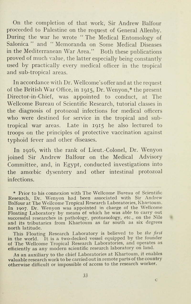 On the completion of that work, Sir Andrew Balfour proceeded to Palestine on the request of General Allenby. During the war he wrote  The Medical Entomology of Salonica  and  Memoranda on Some Medical Diseases in the Mediterranean War Area/' Both these publications proved of much value, the latter especially being constantly used by practically every medical officer in the tropical and sub-tropical areas. In accordance with Dr. Wellcome's offer and at the request of the British War Ofhce, in 1915, Dr. Wenyon,* the present Director-in-Chief, was appointed to conduct, at The Wellcome Bureau of Scientific Research, tutorial classes in the diagnosis of protozoal infections for medical officers who were destined for service in the tropical and sub- tropical war areas. Late in 1915 he also lectured to troops on the principles of protective vaccination against typhoid fever and other diseases. In 1916, with the rank of Lieut.-Colonel, Dr. Wenyon joined Sir Andrew Balfour on the Medical Advisory Committee, and, in Egypt, conducted investigations into the amoebic dysentery and other intestinal protozoal infections. * Prior to his connexion with The Wellcome Bureau of Scientific Research, Dr. Wenyon had been associated with Sir Andrew Balfour at The Wellcome Tropical Research Laboratories, Khartoum. In IQ07. Dr. Wenyon was appointed in charge of the Wellcome Floating Laboratory by means of which he was able to carry out successful researches in pathology, protozoology, etc., on the Nile and its tributaries from Khartoum as far south as six degrees north latitude. This Floating Research Laboratory is believed to be the first in the world. It is a two-decked vessel equipped by the founder of The Wellcome Tropical Research Laboratories, and operates as efficiently as any modern scientific research laboratory on land. As an auxiliary to the chief Laboratories at Khartoum, it enables valuable research work to be carried out in remote parts of the country otherwise difficult or impossible of access to the research worker. 33 c