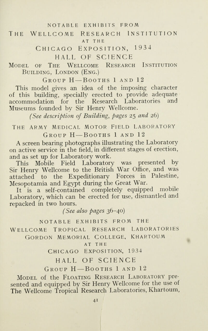 NOTABLE EXHIBITS FROM The Wellcome Research Institution AT THE Chicago Exposition, 1934 HALL OF SCIENCE Model of The Wellcome Research Institution Building, London (Eng.) Group H — Booths 1 and 12 This model gives an idea of the imposing character of this building, specially erected to provide adequate accommodation for the Research Laboratories and Museums founded by Sir Henry Wellcome. (See description of Building, pages 25 and 26) The army medical motor field laboratory Group H — Booths 1 and 12 A screen bearing photographs illustrating the Laboratory on active service in the field, in different stages of erection, and as set up for Laboratory work. This Mobile Field Laboratory was presented by Sir Henry Wellcome to the British War Office, and was attached to the Expeditionary Forces in Palestine, Mesopotamia and Egypt during the Great War. It is a self-contained completely equipped mobile Laboratory, which can be erected for use, dismantled and repacked in two hours. (See also pages 36-40) notable exhibits from the Wellcome tropical research laboratories Gordon memorial college, Khartoum AT THE CHICAGO EXPOSITION, 1934 HALL OF SCIENCE Group H — Booths 1 and 12 Model of the Floating Research Laboratory pre- sented and equipped by Sir Llenry Wellcome for the use of The Wellcome Tropical Research Laboratories, Khartoum,