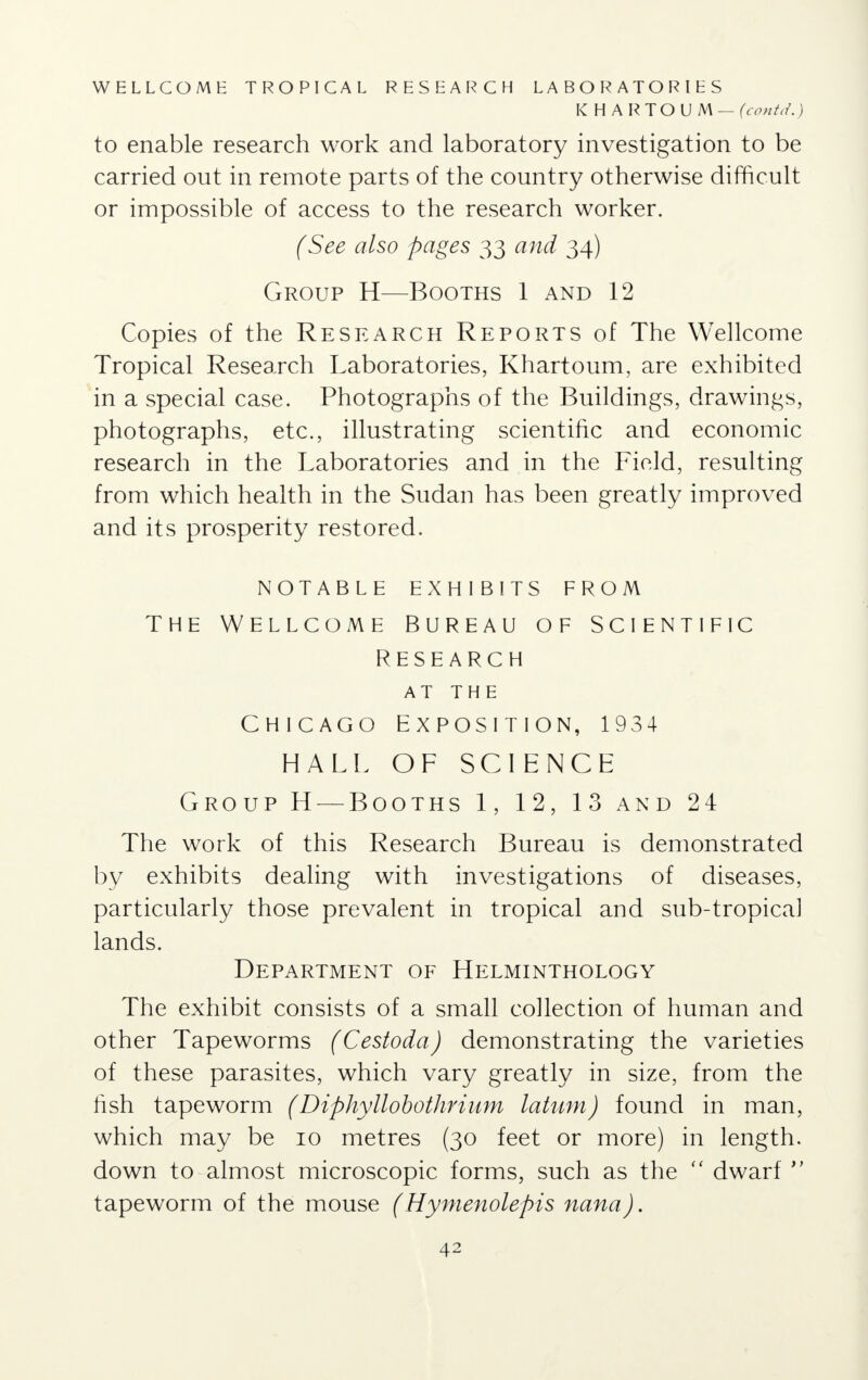 WELLCOME TROPICAL RESEARCH LABORATORIES KHARTOUM — (contd.) to enable research work and laboratory investigation to be carried out in remote parts of the country otherwise difficult or impossible of access to the research worker. (See also pages 33 and 34) Group H—Booths 1 and 12 Copies of the Research Reports of The Wellcome Tropical Research Laboratories, Khartoum, are exhibited in a special case. Photographs of the Buildings, drawings, photographs, etc., illustrating scientific and economic research in the Laboratories and in the Field, resulting from which health in the Sudan has been greatly improved and its prosperity restored. NOTABLE EXHIBITS FROM THE WELLCOME BUREAU OF SCIENTIFIC RESEARCH AT THE CHICAGO EXPOSITION, 1934 HALL OF SCIENCE Group H — Booths 1, 12, 13 and 2 4 The work of this Research Bureau is demonstrated by exhibits dealing with investigations of diseases, particularly those prevalent in tropical and sub-tropical lands. Department of Helminthology The exhibit consists of a small collection of human and other Tapeworms (Cestoda) demonstrating the varieties of these parasites, which vary greatly in size, from the fish tapeworm ( Diphyllobothrium latum) found in man, which may be 10 metres (30 feet or more) in length, down to almost microscopic forms, such as the  dwarf  tapeworm of the mouse (Hymenolepis nana).