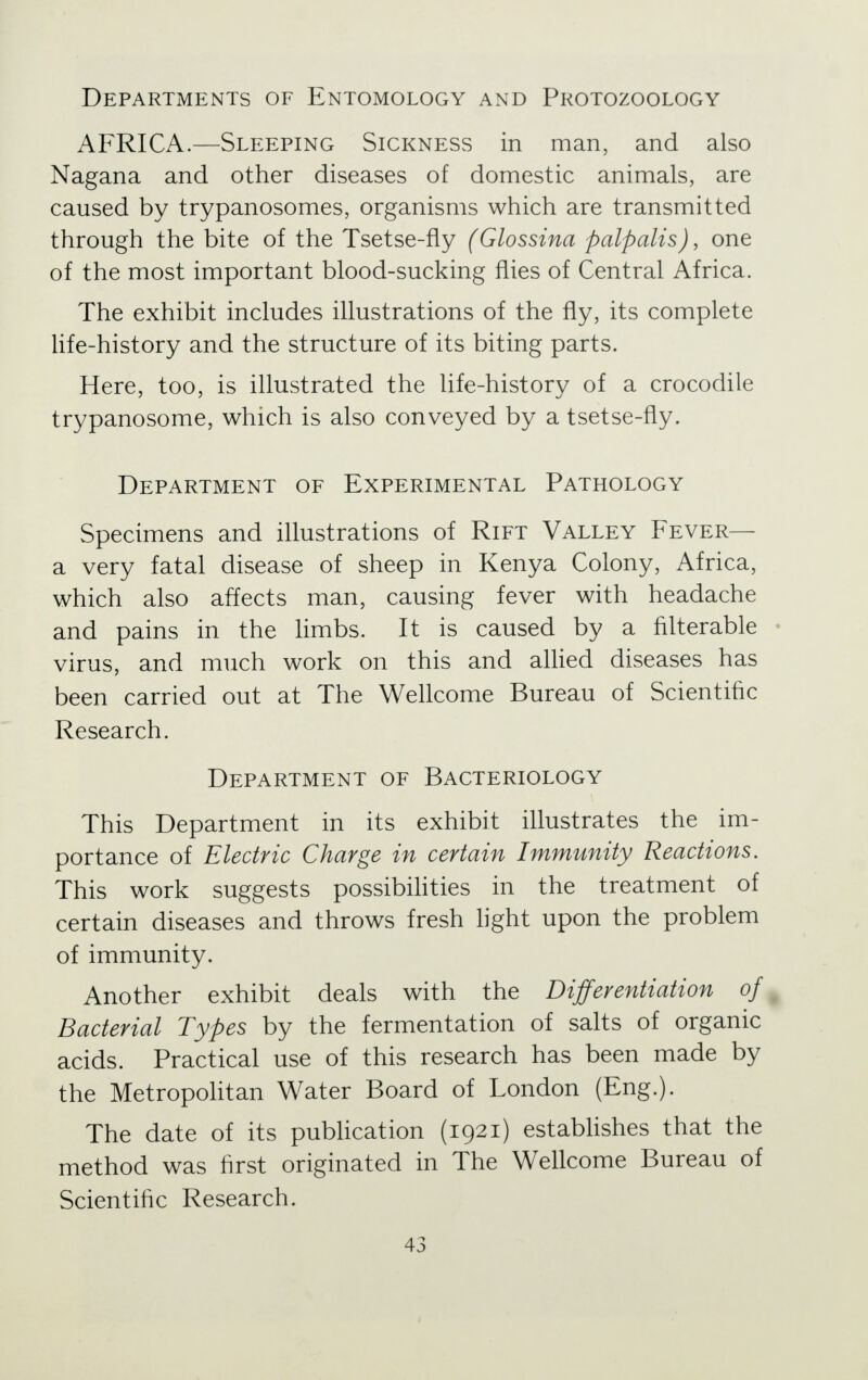 Departments of Entomology and Protozoology AFRICA.—Sleeping Sickness in man, and also Nagana and other diseases of domestic animals, are caused by trypanosomes, organisms which are transmitted through the bite of the Tsetse-fly (Glossina palpalis), one of the most important blood-sucking flies of Central Africa. The exhibit includes illustrations of the fly, its complete life-history and the structure of its biting parts. Here, too, is illustrated the life-history of a crocodile trypanosome, which is also conveyed by a tsetse-fly. Department of Experimental Pathology Specimens and illustrations of Rift Valley Fever— a very fatal disease of sheep in Kenya Colony, Africa, which also affects man, causing fever with headache and pains in the limbs. It is caused by a filterable • virus, and much work on this and allied diseases has been carried out at The Wellcome Bureau of Scientific Research. Department of Bacteriology This Department in its exhibit illustrates the im- portance of Electric Charge in certain Immunity Reactions. This work suggests possibilities in the treatment of certain diseases and throws fresh light upon the problem of immunity. Another exhibit deals with the Differentiation of Bacterial Types by the fermentation of salts of organic acids. Practical use of this research has been made by the Metropolitan Water Board of London (Eng.). The date of its publication (1921) establishes that the method was first originated in The Wellcome Bureau of Scientific Research.
