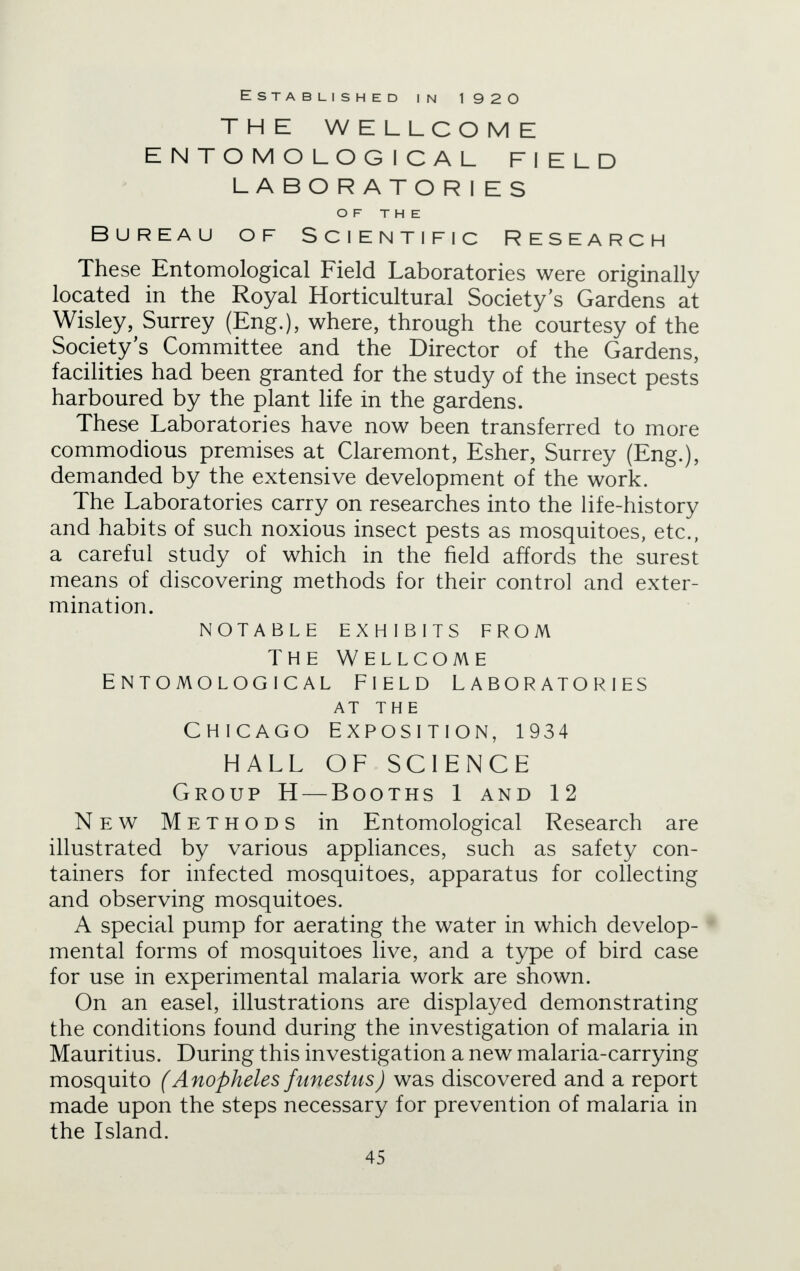 Established in 1 9 2 O THE WELLCOME ENTOMOLOGICAL FIELD LABORATORIES OF THE Bureau of Scientific Research These Entomological Field Laboratories were originally located in the Royal Horticultural Society's Gardens at Wisley, Surrey (Eng.), where, through the courtesy of the Society's Committee and the Director of the Gardens, facilities had been granted for the study of the insect pests harboured by the plant life in the gardens. These Laboratories have now been transferred to more commodious premises at Claremont, Esher, Surrey (Eng.), demanded by the extensive development of the work. The Laboratories carry on researches into the life-history and habits of such noxious insect pests as mosquitoes, etc., a careful study of which in the field affords the surest means of discovering methods for their control and exter- mination. notable exhibits from The Wellcome Entomological field laboratories AT THE Chicago Exposition, 1934 HALL OF SCIENCE Group H — Booths 1 and 12 New Methods in Entomological Research are illustrated by various appliances, such as safety con- tainers for infected mosquitoes, apparatus for collecting and observing mosquitoes. A special pump for aerating the water in which develop- mental forms of mosquitoes live, and a type of bird case for use in experimental malaria work are shown. On an easel, illustrations are displayed demonstrating the conditions found during the investigation of malaria in Mauritius. During this investigation a new malaria-carrying mosquito (Anopheles fitnestus) was discovered and a report made upon the steps necessary for prevention of malaria in the Island.