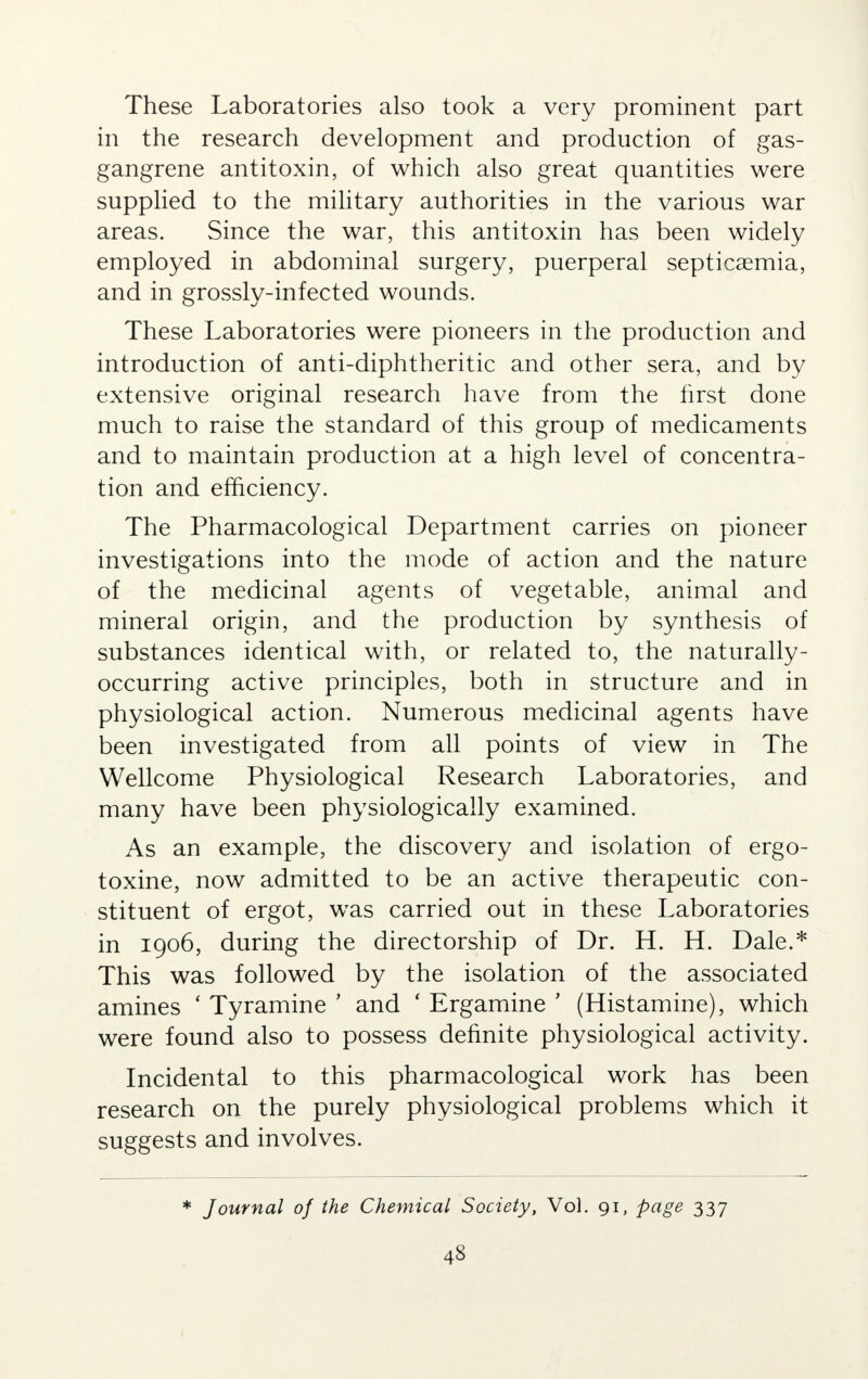 These Laboratories also took a very prominent part in the research development and production of gas- gangrene antitoxin, of which also great quantities were supplied to the military authorities in the various war areas. Since the war, this antitoxin has been widely employed in abdominal surgery, puerperal septicaemia, and in grossly-infected wounds. These Laboratories were pioneers in the production and introduction of anti-diphtheritic and other sera, and by extensive original research have from the first done much to raise the standard of this group of medicaments and to maintain production at a high level of concentra- tion and efficiency. The Pharmacological Department carries on pioneer investigations into the mode of action and the nature of the medicinal agents of vegetable, animal and mineral origin, and the production by synthesis of substances identical with, or related to, the naturally- occurring active principles, both in structure and in physiological action. Numerous medicinal agents have been investigated from all points of view in The Wellcome Physiological Research Laboratories, and many have been physiologically examined. As an example, the discovery and isolation of ergo- toxine, now admitted to be an active therapeutic con- stituent of ergot, wTas carried out in these Laboratories in 1906, during the directorship of Dr. H. H. Dale.* This was followed by the isolation of the associated amines ' Tyramine ' and ' Ergamine ' (Histamine), which were found also to possess definite physiological activity. Incidental to this pharmacological work has been research on the purely physiological problems which it suggests and involves. * Journal of the Chemical Society, Vol. 91, page 337