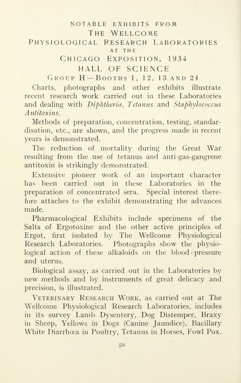 notable exhibits from The Wellcome Physiological Research Laboratories AT THE Chicago Exposition, 1934 HALL OF SCIENCE Group H — Booths 1, 12, 13 and 24 Charts, photographs and other exhibits illustrate recent research work carried out in these Laboratories and dealing with Diphtheria, Tetanus and Staphylococcus Antitoxins. Methods of preparation, concentration, testing, standar- disation, etc., are shown, and the progress made in recent years is demonstrated. The reduction of mortality during the Great War resulting from the use of tetanus and anti-gas-gangrene antitoxin is strikingly demonstrated. Extensive pioneer work of an important character has been carried out in these Laboratories in the preparation of concentrated sera. Special interest there- fore attaches to the exhibit demonstrating the advances made. Pharmacological Exhibits include specimens of the Salts of Ergotoxine and the other active principles of Ergot, first isolated by The Wellcome Physiological Research Laboratories. Photographs show the physio- logical action of these alkaloids on the blood-pressure and uterus. Biological assay, as carried out in the Laboratories by new methods and by instruments of great delicacy and precision, is illustrated. Veterinary Research Work, as carried out at The Wellcome Physiological Research Laboratories, includes in its survey Lamb Dysentery, Dog Distemper, Braxy in Sheep, Yellows in Dogs (Canine Jaundice), Bacillary White Diarrhoea in Poultry, Tetanus in Llorses, Fowl Pox.