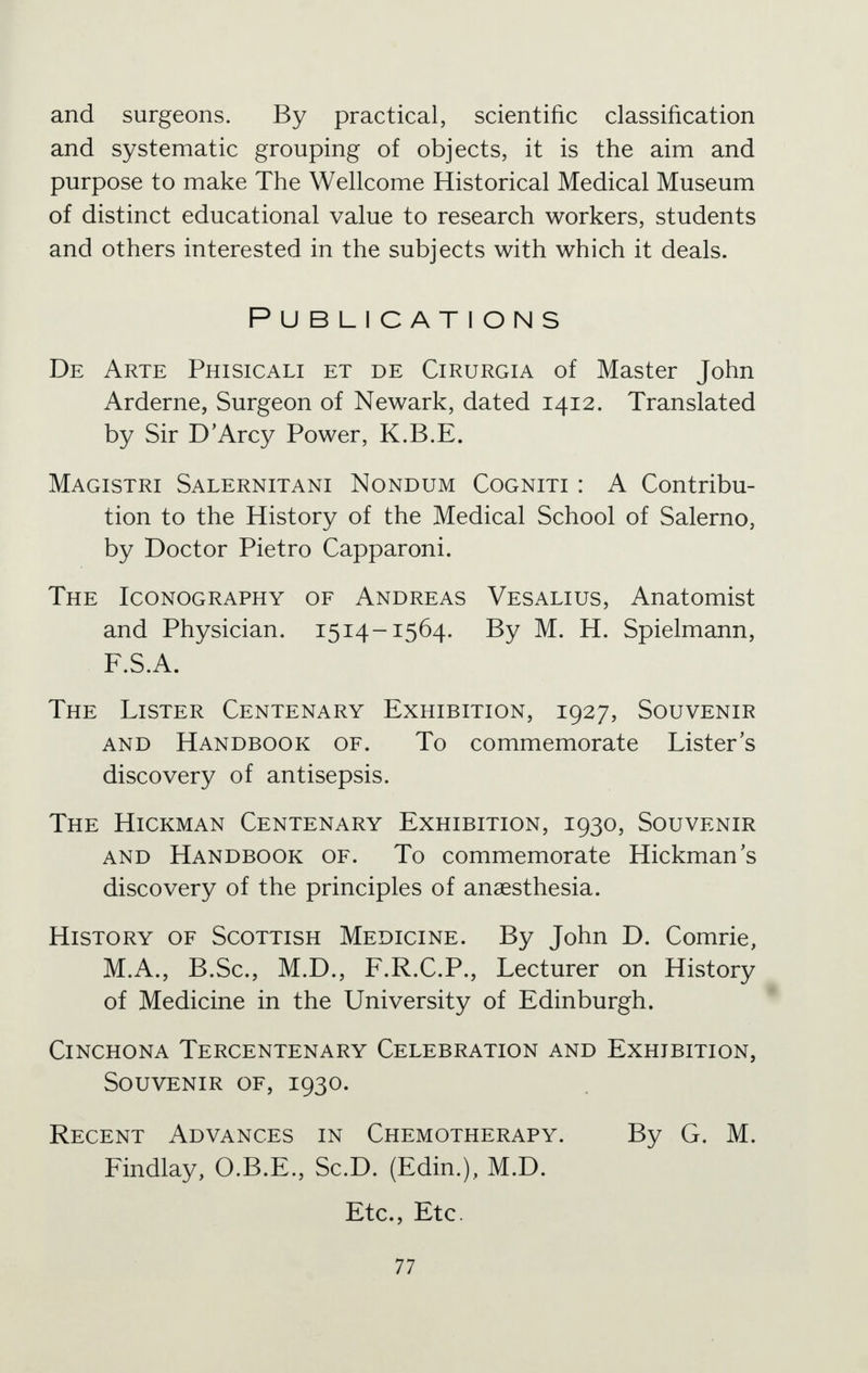 and surgeons. By practical, scientific classification and systematic grouping of objects, it is the aim and purpose to make The Wellcome Historical Medical Museum of distinct educational value to research workers, students and others interested in the subjects with which it deals. Publications De Arte Phisicali et de Cirurgia of Master John Arderne, Surgeon of Newark, dated 1412. Translated by Sir D'Arcy Power, K.B.E. Magistri Salernitani Nondum Cogniti : A Contribu- tion to the History of the Medical School of Salerno, by Doctor Pietro Capparoni. The Iconography of Andreas Vesalius, Anatomist and Physician. 1514-1564. By M. H. Spielmann, F.S.A. The Lister Centenary Exhibition, 1927, Souvenir and Handbook of. To commemorate Lister's discovery of antisepsis. The Hickman Centenary Exhibition, 1930, Souvenir and Handbook of. To commemorate Hickman's discovery of the principles of anaesthesia. History of Scottish Medicine. By John D. Comrie, M.A., B.Sc, M.D., F.R.C.P., Lecturer on History of Medicine in the University of Edinburgh. Cinchona Tercentenary Celebration and Exhibition, Souvenir of, 1930. Recent Advances in Chemotherapy. By G. M. Findlay, O.B.E., Sc.D. (Edin.), M.D. Etc., Etc.