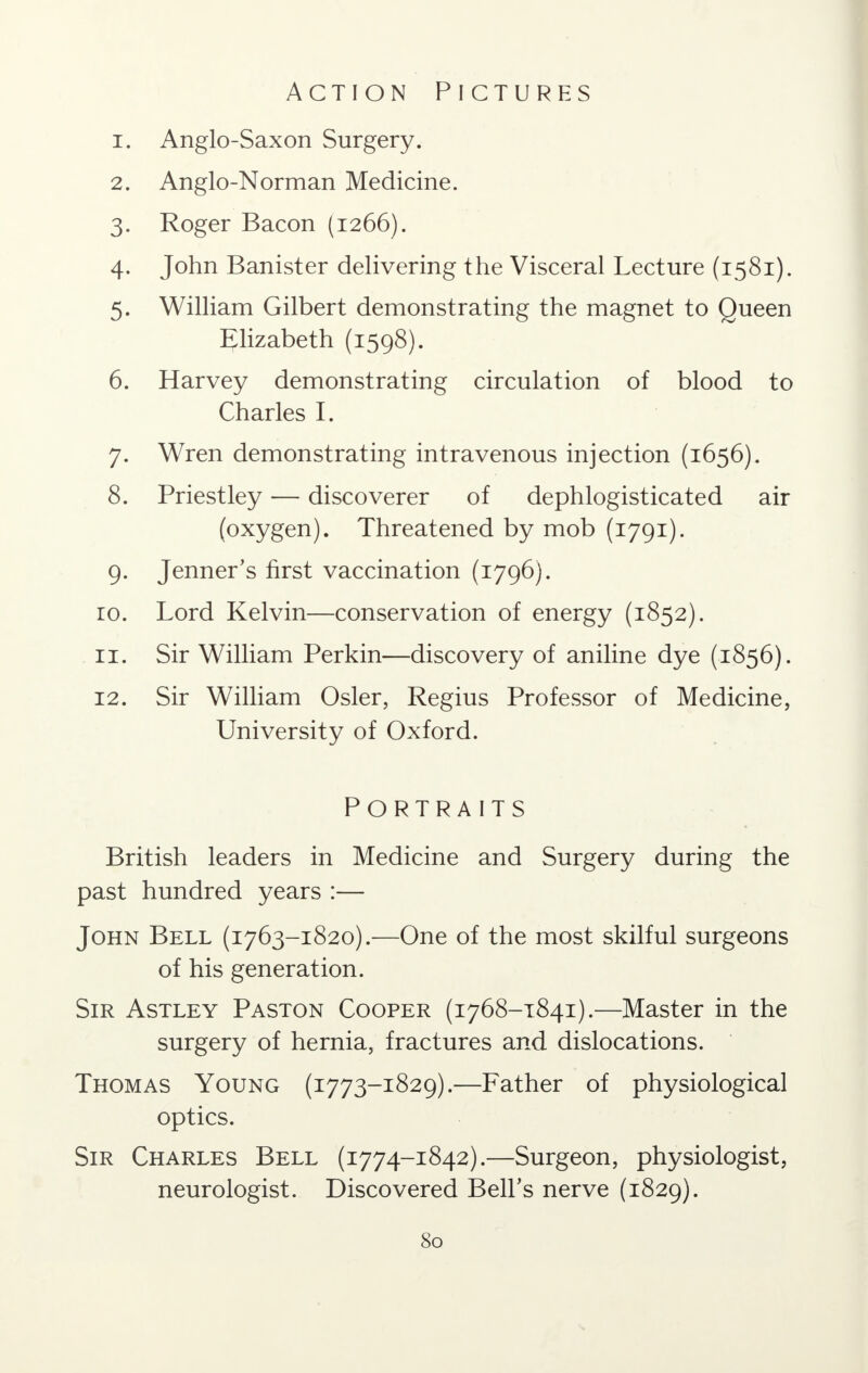 Action Pictures 1. Anglo-Saxon Surgery. 2. Anglo-Norman Medicine. 3. Roger Bacon (1266). 4. John Banister delivering the Visceral Lecture (1581). 5. William Gilbert demonstrating the magnet to Queen Elizabeth (1598). 6. Harvey demonstrating circulation of blood to Charles I. 7. Wren demonstrating intravenous injection (1656). 8. Priestley — discoverer of dephlogisticated air (oxygen). Threatened by mob (1791). 9. Jenner's first vaccination (1796). ro. Lord Kelvin—conservation of energy (1852). 11. Sir William Perkin—discovery of aniline dye (1856). 12. Sir William Osier, Regius Professor of Medicine, University of Oxford. Portraits British leaders in Medicine and Surgery during the past hundred years :— John Bell (1763-1820).—One of the most skilful surgeons of his generation. Sir Astley Paston Cooper (1768-1841).—Master in the surgery of hernia, fractures and dislocations. Thomas Young (1773-1829).—Father of physiological optics. Sir Charles Bell (1774-1842).—Surgeon, physiologist, neurologist. Discovered Bell's nerve (1829).