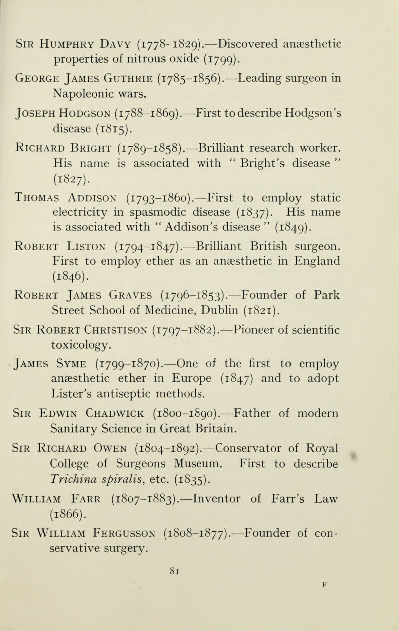 Sir Humphry Davy (1778-1829).—Discovered anaesthetic properties of nitrous oxide (1799). George James Guthrie (1785-1856).—Leading surgeon in Napoleonic wars. Joseph Hodgson (1788-1869).—First to describe Hodgson's disease (1815). Richard Bright (1789-1858).—Brilliant research worker. His name is associated with  Bright's disease  (1827). Thomas Addison (1793-1860).—First to employ static electricity in spasmodic disease (1837). His name is associated with  Addison's disease  (1849). Robert Liston (1794-1847).—Brilliant British surgeon. First to employ ether as an anaesthetic in England (1846). Robert James Graves (1796-1853).—Founder of Park Street School of Medicine, Dublin (1821). Sir Robert Christison (1797-1882).—Pioneer of scientific toxicology. •James Syme (1799-1870).—One of the first to employ anaesthetic ether in Europe (1847) and to adopt Lister's antiseptic methods. Sir Edwin Chadwick (1800-1890).—Father of modern Sanitary Science in Great Britain. Sir Richard Owen (1804-1892).—Conservator of Royal College of Surgeons Museum. First to describe Trichina spiralis, etc. (1835). William Farr (1807-1883).—Inventor of Farr's Law (1866). Sir William Fergusson (1808-1877).—Founder of con- servative surgery.