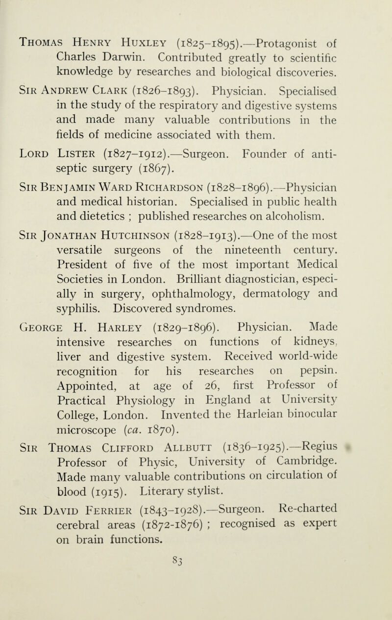 Thomas Henry Huxley (1825-1895).—Protagonist of Charles Darwin. Contributed greatly to scientific knowledge by researches and biological discoveries. Sir Andrew Clark (1826-1893). Physician. Specialised in the study of the respiratory and digestive systems and made many valuable contributions in the fields of medicine associated with them. Lord Lister (1827-1912).—Surgeon. Founder of anti- septic surgery (1867). Sir Benjamin Ward Richardson (1828-1896).—Physician and medical historian. Specialised in public health and dietetics ; published researches on alcoholism. Sir Jonathan Hutchinson (1828-1913).—One of the most versatile surgeons of the nineteenth century. President of five of the most important Medical Societies in London. Brilliant diagnostician, especi- ally in surgery, ophthalmology, dermatology and syphilis. Discovered syndromes. George H. Harley (1829-1896). Physician. Made intensive researches on functions of kidneys,, liver and digestive system. Received world-wide recognition for his researches on pepsin. Appointed, at age of 26, first Professor of Practical Physiology in England at University College, London. Invented the Harleian binocular microscope (ca. 1870). Sir Thomas Clifford Allbutt (1836-1925).—Regius Professor of Physic, University of Cambridge. Made many valuable contributions on circulation of blood (1915). Literary stylist. Sir David Ferrier (1843-1928).—Surgeon. Re-charted cerebral areas (1872-1876) ; recognised as expert on brain functions. S3