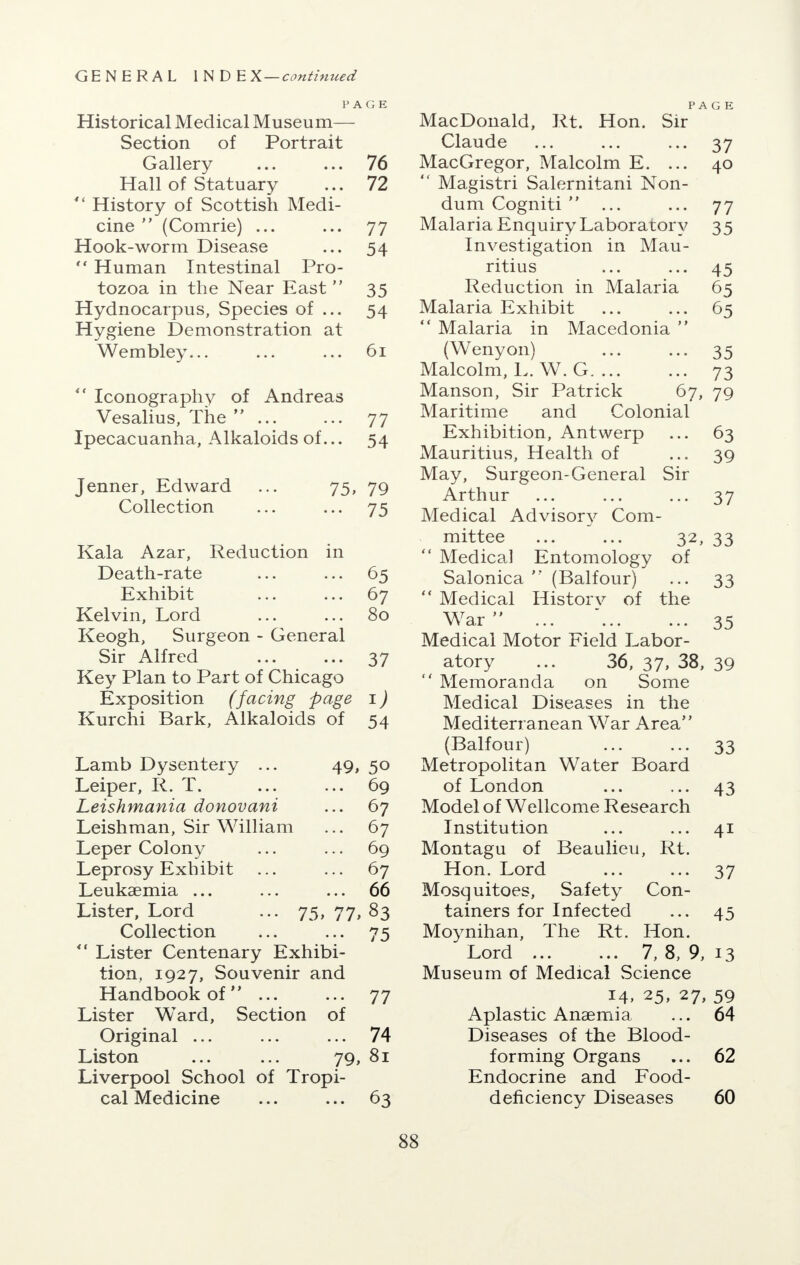 PAGE Historical Medical Museum— Section of Portrait Gallery ... ... 76 Hall of Statuary ... 72  History of Scottish Medi- cine  (Comrie) ... ... 77 Hook-worm Disease ... 54  Human Intestinal Pro- tozoa in the Near East 35 Hydnocarpus, Species of ... 54 Hygiene Demonstration at Wembley... ... ... 61  Iconography of Andreas Vesalius, The  ... ... 77 Ipecacuanha, Alkaloids of... 54 Jenner, Edward ... 75, 79 Collection ... ... 75 Kala Azar, Reduction in Death-rate ... ... 65 Exhibit ... ... 67 Kelvin, Lord ... ... 80 Keogh, Surgeon - General Sir Alfred ... ... 37 Key Plan to Part of Chicago Exposition (facing page 1) Kurchi Bark, Alkaloids of 54 Lamb Dysentery ... 49, 50 Leiper, R. T. ... ... 69 Leishmania donovani ... 67 Leishman, Sir William ... 67 Leper Colony ... ... 69 Leprosy Exhibit ... ... 67 Leukaemia ... ... ... 66 Lister, Lord ... 75, 77, 83 Collection ... ... 75  Lister Centenary Exhibi- tion, 1927, Souvenir and Handbook of ... ... 77 Lister WTard, Section of Original ... ... ... 74 Liston ... ... 79, 81 Liverpool School of Tropi- cal Medicine ... ... 63 PAGE MacDonald, Rt. Hon. Sir Claude ... ... ... 37 MacGregor, Malcolm E. ... 40  Magistri Salernitani Non- dum Cogniti  ... ... 77 Malaria Enquiry Laboratory 35 Investigation in Mau- ritius ... ... 45 Reduction in Malaria 65 Malaria Exhibit ... ... 65  Malaria in Macedonia  (Wenyon) ... ... 35 Malcolm, L. W. G. ... ... 73 Manson, Sir Patrick 67, 79 Maritime and Colonial Exhibition, Antwerp ... 63 Mauritius, Health of ... 39 May, Surgeon-General Sir Arth Medical Advisory Com- mittee ... ... 32, 33  Medical Entomology of Salonica  (Balfour) ... 33  Medical History of the War  ... ... ... 35 Medical Motor Field Labor- atory ... 36, 37, 38, 39  Memoranda on Some Medical Diseases in the Mediterranean War Area (Balfour) ... ... 33 Metropolitan Water Board of London ... ... 43 Model of Wellcome Research Institution ... ... 41 Montagu of Beaulieu, Rt. Hon. Lord ... ... 37 Mosquitoes, Safety Con- tainers for Infected ... 45 Moynihan, The Rt. Hon. Lord 7, 8, 9, 13 Museum of Medical Science 14, 25, 27, 59 Aplastic Anaemia ... 64 Diseases of the Blood- forming Organs ... 62 Endocrine and Food- deficiency Diseases 60