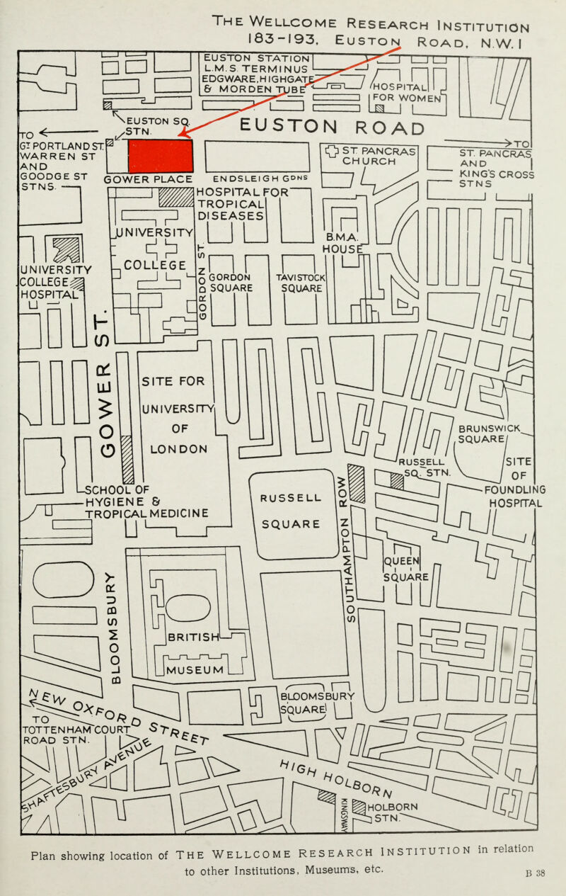 rro<— GT PORTLAND STr WARREN ST AND GOODGE ST STNS. — IL 2__r The Wellcome Research Institution 183-193, Euston Road, N.W.I l—J i_J EUSTON STATION L.M.S TERMINUS EDGWARE.HIGHGAT & M OR DEN TUB EUSTON SQ. STN. OSPITAl FOR WOMEN 1 EUSTON ROAD GOWER PLACE UNIVERSITY COLLEGER HOSPITAL LI —i =7P UNIVERSITY COLLEGE EN DS LEI G H G^ns HOSPITAL FOR TROPICAL SEASES O ST PANCRASl CHURCH q GORDON Q SQUARE TAVISTOCK SQUARE ->TO ST. PANCRAS AND KING'S CROSS STNS I LsCHOOL OF SITE FOR UNIVERSITY OF LONDON HYGIENE & TROPICAL MEDICINE  U1—i_r RUSSELL SQUARE RUSSELL BRUNSWICK SQUARE! fSITE 1SS^:;, HOSPITAL BRITISH QUEEN SQUARE MUSEUM LI TO ^Oft Q TOTTENHAM COURT r \ \ \ BLOOMS BURY LIDODfl, Hi HOLBORN STN. Plan showing location of The Wellcome research Institution in relation to other Institutions, Museums, etc. B 38