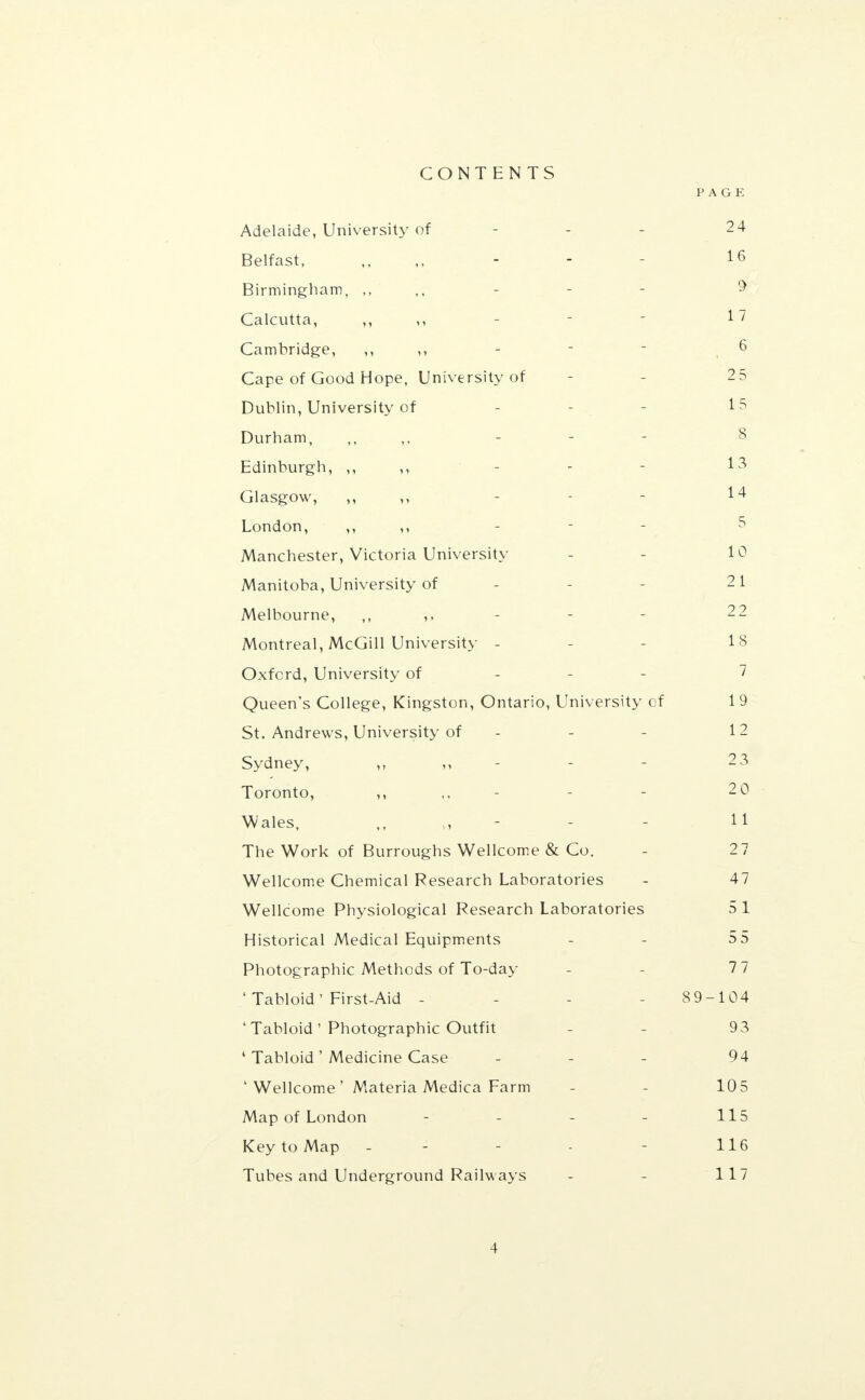 CONTENTS PAGE Adelaide, University of - - - 2 4 Belfast, ,, - - - 16 Birmingham, 9 Calcutta, ,, 17 Cambridge, ,, ,, - - - , 6 Cape of Good Hope, University of 2 5 Dublin, University of - - - 15 Durham, ,, ,, - - 8 Edinburgh, ,, - - - 13 Glasgow, ,, - 14 London, ,, ,, Manchester, Victoria University - - 10 Manitoba, University of - - 21 Melbourne, 22 Montreal, McGill University - - - 13 Oxford, University of 7 Queen's College, Kingston, Ontario, University of 1 9 St. Andrews, University of - - - 12 Sydney, - - 2 3 Toronto, ,, 2 0 Wales, - - 11 The Work of Burroughs Wellcome & Co. - 2 7 Wellcome Chemical Research Laboratories - 47 Wellcome Physiological Research Laboratories 5 1 Historical Medical Equipments - 55 Photographic Methods of To-day 7 7 1 Tabloid' First-Aid - - - - 89-104 ' Tabloid' Photographic Outfit - - 93 4 Tabloid' Medicine Case - 94 ' Wellcome' Materia Medica Farm - 105 Map of London - - - - 115 Key to Map - - - 116 Tubes and Underground Railways - - 117