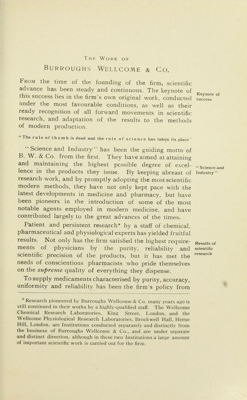 Burroughs Wellcome & Co. From the time of the founding of the firm, scientific advance has been steady and continuous. The keynote of this success lies in the firm's own original work, conducted Access* °f under the most favourable conditions, as well as their ready recognition of all forward movements in scientific research, and adaptation of the results to the methods of modern production. The rule of thumb is dead and the rule of science has taken its place  Science and Industry has been the guiding motto of B. W. & Co. from the first. They have aimed at attaining and maintaining the highest possible degree of excel- .«Scienceand lence in the products they issue. By keeping abreast of industry research work, and by promptly adopting the most scientific modern methods, they have not only kept pace with the latest developments in medicine and pharmacy, but have been pioneers in the introduction of some of the most notable agents employed in modern medicine, and have contributed largely to the great advances of the times. Patient and persistent research* by a staff of chemical, pharmaceutical and physiological experts has yielded fruitful results. Not only has the firm satisfied the highest require- Resuitsof ments of physicians by the purity, reliability and scientific scientific precision of the products, but it has met the research needs of conscientious pharmacists who pride themselves on the supreme quality of everything they dispense. To supply medicaments characterised by purity, accuracy, uniformity and reliability has been the firm's policy from * Research pioneered by Burroughs Wellcome & Co. many years ago is still continued in their works by a highly-qualified staff. The Wellcome Chemical Research Laboratories, King Street, London, and the Wellcome Physiological Research Laboratories, Brockwell Hall, Heme Hill, London, are Institutions conducted separately and distinctly from the business of Burroughs Wellcome & Co., and are under separate and distinct direction, although in these two Institutions a large amount of important scientific work is carried out for the firm.