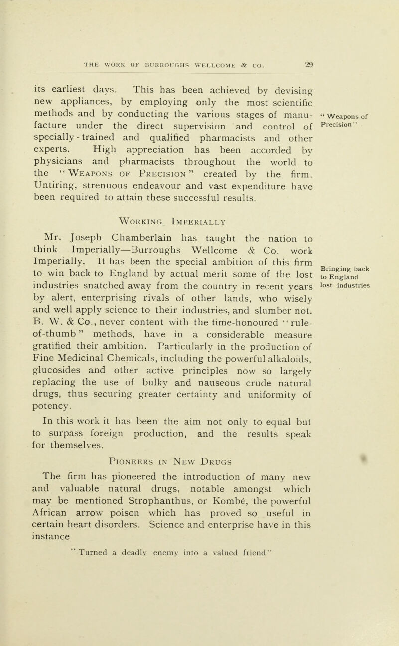 its earliest days. This has been achieved by devising new appliances, by employing only the most scientific methods and by conducting the various stages of manu- «Weapons of facture under the direct supervision and control of Precisi°n specially - trained and qualified pharmacists and other experts. High appreciation has been accorded by physicians and pharmacists throughout the world to the Weapons of Precision created by the firm. Untiring, strenuous endeavour and vast expenditure have been required to attain these successful results. Working Imperially Mr. Joseph Chamberlain has taught the nation to think Imperially—Burroughs Wellcome & Co. work Imperially. It has been the special ambition of this firm to win back to England by actual merit some of the lost toEngiand^ industries snatched away from the country in recent years lost industries by alert, enterprising rivals of other lands, who wisely and well apply science to their industries, and slumber not. B. W. & Co., never content with the time-honoured  rule- of-thumb methods, have in a considerable measure gratified their ambition. Particularly in the production of Fine Medicinal Chemicals, including the powerful alkaloids, glucosides and other active principles now so largely replacing the use of bulky and nauseous crude natural drugs, thus securing greater certainty and uniformity of potency. In this work it has been the aim not only to equal but to surpass foreign production, and the results speak for themselves. Pioneers in New Drugs The firm has pioneered the introduction of many new and valuable natural drugs, notable amongst which may be mentioned Strophanthus, or Kombe, the powerful African arrow poison which has proved so useful in certain heart disorders. Science and enterprise have in this instance Turned a deadly enemy into a valued friend