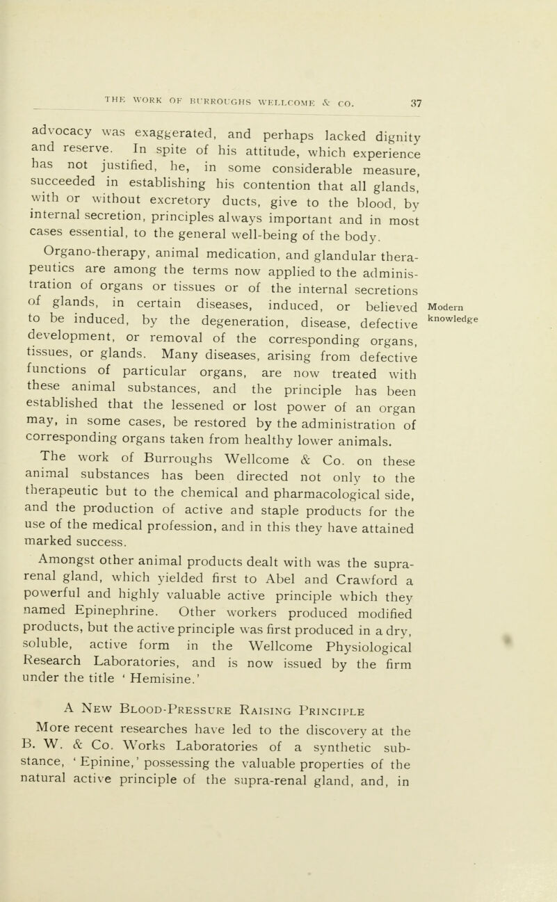 advocacy was exaggerated, and perhaps lacked dignity and reserve. In spite of his attitude, which experience has not justified, he, in some considerable measure, succeeded in establishing his contention that all glands,' with or without excretory ducts, give to the blood, by internal secretion, principles always important and in most cases essential, to the general well-being of the body. Organo-therapy, animal medication, and glandular thera- peutics are among the terms now applied to the adminis- tration of organs or tissues or of the internal secretions of glands, in certain diseases, induced, or believed Modem to be induced, by the degeneration, disease, defective knowled^e development, or removal of the corresponding organs, tissues, or glands. Many diseases, arising from defective functions of particular organs, are now treated with these animal substances, and the principle has been established that the lessened or lost power of an organ may, in some cases, be restored by the administration of corresponding organs taken from healthy lower animals. The work of Burroughs Wellcome & Co. on these animal substances has been directed not only to the therapeutic but to the chemical and pharmacological side, and the production of active and staple products for the use of the medical profession, and in this they have attained marked success. Amongst other animal products dealt with was the supra- renal gland, which yielded first to Abel and Crawford a powerful and highly valuable active principle which they named Epinephrine. Other workers produced modified products, but the active principle was first produced in a dry, soluble, active form in the Wellcome Physiological Research Laboratories, and is now issued by the firm under the title 4 Hemisine.' A New Blood-Pressure Raising Principle More recent researches have led to the discovery at the B. W. & Co. Works Laboratories of a synthetic sub- stance, ' Epinine,' possessing the valuable properties of the natural active principle of the supra-renal gland, and, in