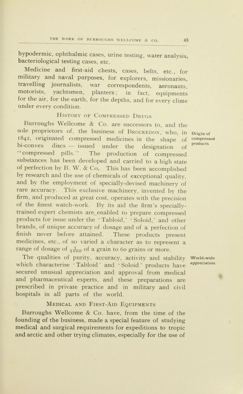 hypodermic, ophthalmic cases, urine testing, water analysis, bacteriological testing cases, etc. Medicine and first-aid chests, cases, belts, etc., for military and naval purposes, for explorers, missionaries, travelling journalists, war correspondents, aeronauts, motorists, yachtsmen, planters; in fact, equipments for the air, for the earth, for the depths, and for every clime under every condition. History of Compressed Drugs Burroughs Wellcome & Co. are successors to, and the sole proprietors of, the business of Brockedon, who, in origin of 1842, originated compressed medicines in the shape of compressed bi-convex discs — issued under the designation of products compressed pills. The production of compressed substances has been developed and carried to a high state of perfection by B. W. & Co. This has been accomplished by research and the use of chemicals of exceptional quality, and by the employment of specially-devised machinery of rare accuracy. This exclusive machinery, invented by the firm, and produced at great cost, operates with the precision of the finest watch-work. By its aid the firm's specially- trained expert chemists are enabled to prepare compressed products for issue under the 4 Tabloid,' 1 Soloid,' and other brands, of unique accuracy of dosage and of a perfection of finish never before attained. These products present medicines, etc., of so varied a character as to represent a range of dosage of j-faj of a grain to 60 grains or more. The qualities of purity, accuracy, activity and stability World-wide which characterise ' Tabloid ' and ' Soloid ' products have aPPreciatlon secured unusual appreciation and approval from medical and pharmaceutical experts, and these preparations are prescribed in private practice and in military and civil hospitals in all parts of the world. Medical and First-Aid Equipments Burroughs Wellcome & Co. have, from the time of the founding of the business, made a special feature of studying medical and surgical requirements for expeditions to tropic and arctic and other trying climates, especially for the use of