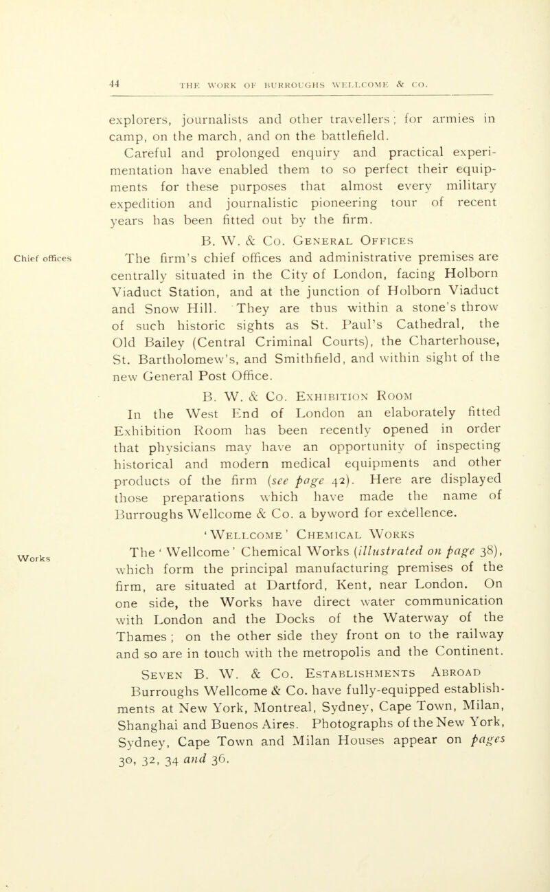 explorers, journalists and other travellers ; for armies in camp, on the march, and on the battlefield. Careful and prolonged enquiry and practical experi- mentation have enabled them to so perfect their equip- ments for these purposes that almost every military expedition and journalistic pioneering tour of recent years has been fitted out by the firm. B. W. & Co. General Offices The firm's chief offices and administrative premises are centrally situated in the City of London, facing Holborn Viaduct Station, and at the junction of Holborn Viaduct and Snow Hill. They are thus within a stone's throw of such historic sights as St. Paul's Cathedral, the Old Bailey (Central Criminal Courts), the Charterhouse, St. Bartholomew's, and Smithfield, and within sight of the new General Post Office. B. W. & Co. Exhibition Room In the West End of London an elaborately fitted Exhibition Room has been recently opened in order that physicians may have an opportunity of inspecting historical and modern medical equipments and other products of the firm (see page 42). Here are displayed those preparations which have made the name of Burroughs Wellcome & Co. a byword for excellence. 'Wellcome' Chemical Works The ' Wellcome' Chemical Works (illustrated on page 38), which form the principal manufacturing premises of the firm, are situated at Dartford, Kent, near London. On one side, the Works have direct water communication with London and the Docks of the Waterway of the Thames ; on the other side they front on to the railway and so are in touch with the metropolis and the Continent. Seven B. W. & Co. Establishments Abroad Burroughs Wellcome & Co. have fully-equipped establish- ments at New York, Montreal, Sydney, Cape Town, Milan, Shanghai and Buenos Aires. Photographs of the New York, Sydney, Cape Town and Milan Houses appear on pages 30, 32, 34 and 36.