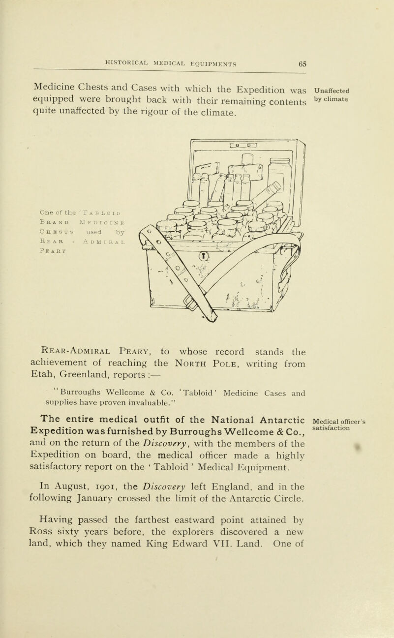 Medicine Chests and Cases with which the Expedition was Unaffected equipped were brought back with their remaining contents by climate quite unaffected by the rigour of the climate. One of the 'Tabloid Brand M e dicink Chests used by Rear - Admiral Peart Rear-Admiral Peary, to whose record stands the achievement of reaching the North Pole, writing from Etah, Greenland, reports :— Burroughs Wellcome & Co. 'Tabloid' Medicine Cases and supplies have proven invaluable. The entire medical outfit of the National Antarctic Medical officer s Expedition was furnished by Burroughs Wellcome & Co., satisfaction and on the return of the Discovery, with the members of the Expedition on board, the medical officer made a highly satisfactory report on the ' Tabloid ' Medical Equipment. In August, 1901, the Discovery left England, and in the following January crossed the limit of the Antarctic Circle. Having passed the farthest eastward point attained by Ross sixty years before, the explorers discovered a new land, which they named King Edward VII. Land. One of