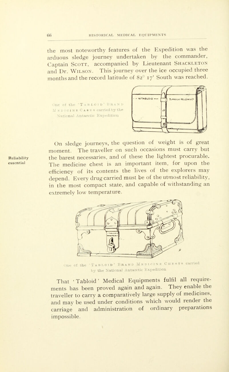 the most noteworthy features of the Expedition was the arduous sledge journey undertaken by the commander, Captain Scott, accompanied by Lieutenant Shackleton and Dr. Wilson. This journey over the ice occupied three months and the record latitude of 820 17' South was reached. One of the 'Tabloid' Brand M edtcink Casks carried by the. National Antarctic Expedition On sledge journeys, the question of weight is of great moment. The traveller on such occasions must carry but the barest necessaries, and of these the lightest procurable. The medicine chest is an important item, for upon the efficiency of its contents the lives of the explorers may depend. Every drug carried must be of the utmost reliability, in the most compact state, and capable of withstanding an extremely low temperature. One of the 'Tabloid' Brand Medicine Chests earned by the National Antarctic Expedition That 'Tabloid' Medical Equipments fulfil all require- ments has been proved again and again. They enable the traveller to carry a comparatively large supply of medicines, and may be used under conditions which would render the carriage and administration of ordinary preparations impossible.