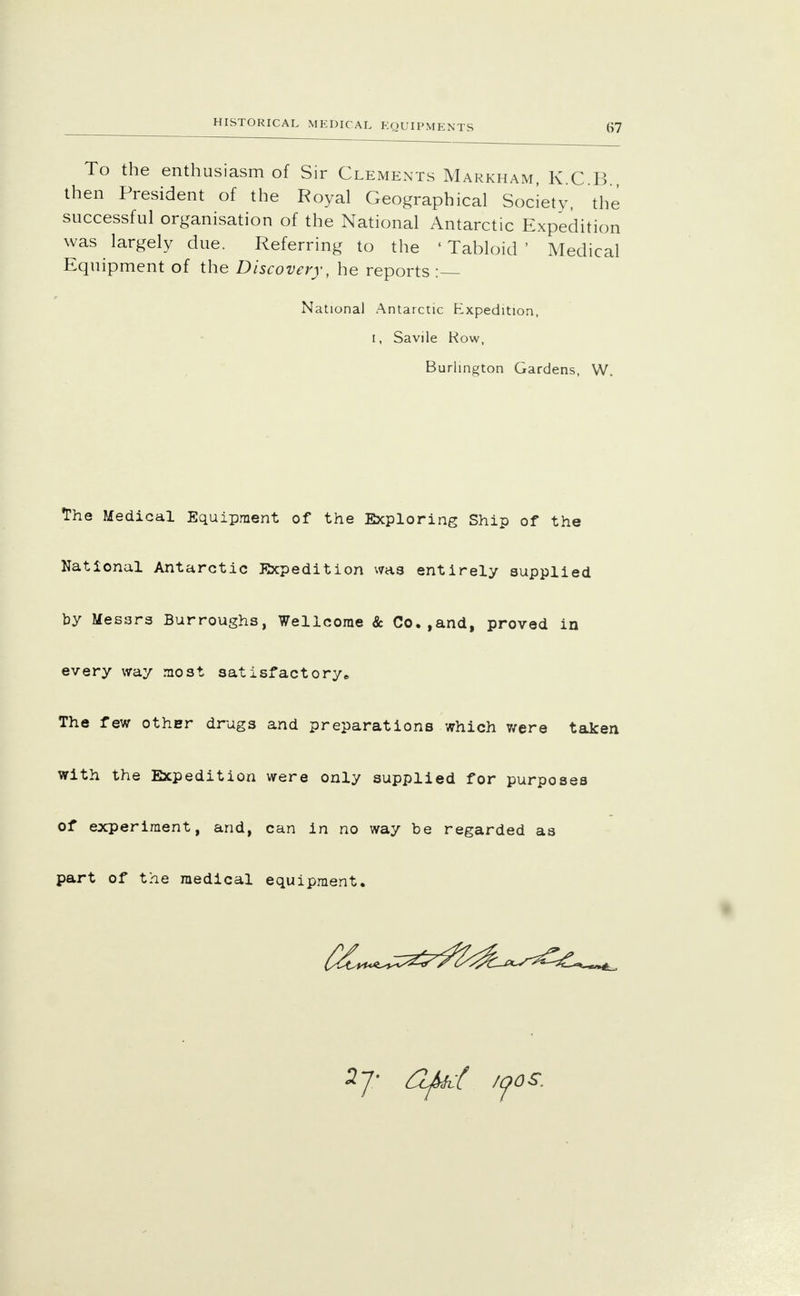 HISTORICAL MEDICAL To the enthusiasm of Sir Clements Markham, K.C B then President of the Royal Geographical Society, the successful organisation of the National Antarctic Expedition was largely due. Referring to the 'Tabloid' Medical Equipment of the Discovery, he reports : National Antarctic Expedition, i, Savile Row, Burlington Gardens, W. The Medical Equipment of the Exploring Ship of the National Antarctic Expedition was entirely supplied by Messrs Burroughs, Wellcome & Co.,and, proved in every way most satisfactory* The few other drugs and preparations which were taken with the Expedition were only supplied for purposes of experiment, and, can in no way be regarded as part of the medical equipment. 2 J- Ofict zoos.
