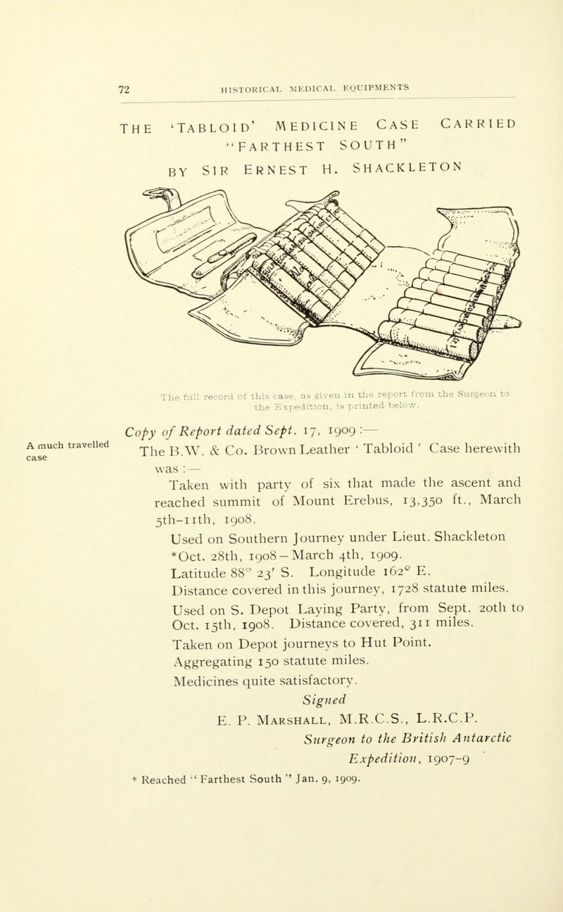 the 'Tabloid' medicine Case carried FARTHEST SOUTH by sir Ernest h. shackleton A much travelled case The full record of this case, as given in the report from the Surgeon to the Expedition, is printed below. Copy of Report dated Sept. 17, 1909 :— TheB.W. & Co. Brown Leather ' Tabloid ' Case herewith was :— Taken with party of six that made the ascent and reached summit of Mount Erebus, 13,350 ft., March 5th-nth, 1908. Used on Southern Journey under Lieut. Shackleton Oct. 28th, 1908-March 4th, 1909. Latitude 88° 23' S. Longitude 1620 E. Distance covered in this journey, 1728 statute miles. Used on S. Depot Laying Party, from Sept. 20th to Oct. 15th, 1908. Distance covered, 311 miles. Taken on Depot journeys to Hut Point. Aggregating 150 statute miles. Medicines quite satisfactory. Signed E. P. Marshall, M.R.C.S., L.R.C.P. Surgeon to the British Antarctic Expedition, 1907-9 * Reached  Farthest South  Jan. 9, 1909.