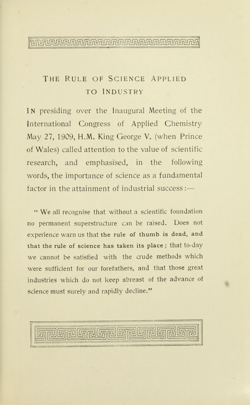 The Rule of Science Applied to industry IN presiding over the Inaugural Meeting of the International Congress of Applied Chemistry May 27, 1909, H.M. King George V. (when Prince of Wales) called attention to the value of scientific research, and emphasised, in the following words, the importance of science as a fundamental factor in the attainment of industrial success :—  We all recognise that without a scientific foundation no permanent superstructure can be raised. Does not experience warn us that the rule of thumb is dead, and that the rule of science has taken its place ; that to-day we cannot be satisfied with the crude methods which were sufficient for our forefathers, and that those great industries which do not keep abreast of the advance of science must surely and rapidly decline/' plJ bn