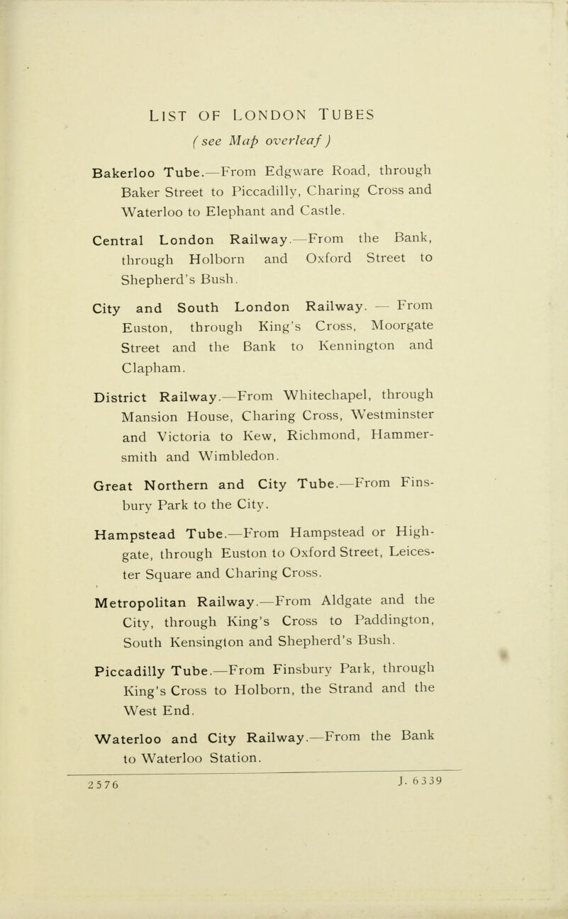 LIST OF LONDON TUBES ( see Map overleaf ) Bakerloo Tube.—From Edgware Road, through Baker Street to Piccadilly, Charing Cross and Waterloo to Elephant and Castle. Central London Railway.—From the Bank, through Holborn and Oxford Street to Shepherd's Bush. City and South London Railway. From Euston, through King's Cross, Moorgate Street and the Bank to Kennington and Clapham. District Railway .—From Whitechapel, through Mansion House, Charing Cross, Westminster and Victoria to Kew, Richmond, Hammer- smith and Wimbledon. Great Northern and City Tube.—From Fins- bury Park to the City. Hampstead Tube.—From Hampstead or High- gate, through Euston to Oxford Street, Leices- ter Square and Charing Cross. Metropolitan Railway.—From Aldgate and the City, through King's Cross to Paddington, South Kensington and Shepherd's Bush. Piccadilly Tube.—From Finsbury Park, through King's Cross to Holborn, the Strand and the West End. Waterloo and City Railway.—From the Bank to Waterloo Station. J. 6339
