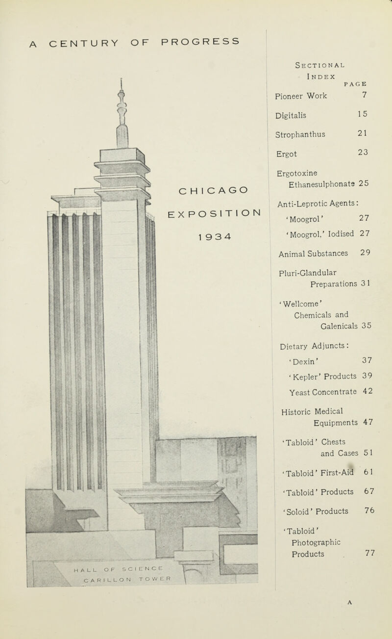 mi ■ iMjjMUf ~r~ ' lili 111 CHICAGO EXPOSITION 1934 HALL. OF SCIENCE RILLON TO VV E R C A Sectional I NDEX PAGE Pioneer Work 7 Digitalis 15 Strophanthus 21 Ergot 23 Ergotoxine Ethanesulphonats 25 Anti-Leprotic Agents: 'Moogrol' 27 'Moogrol,' Iodised 2 7 Animal Substances 29 Pluri-Glandular Preparations 3 1 'Wellcome' Chemicals and Galenicals 35 Dietary Adjuncts: 'Dexin' 37 ' Kepler' Products 39 Yeast Concentrate 42 Historic Medical Equipments 47 'Tabloid' Chests and Cases 5 1 ' Tabloid' First-Aid 6 1 'Tabloid' Products 67 ' Soloid' Products 76 'Tabloid' Photographic Products . 77 A