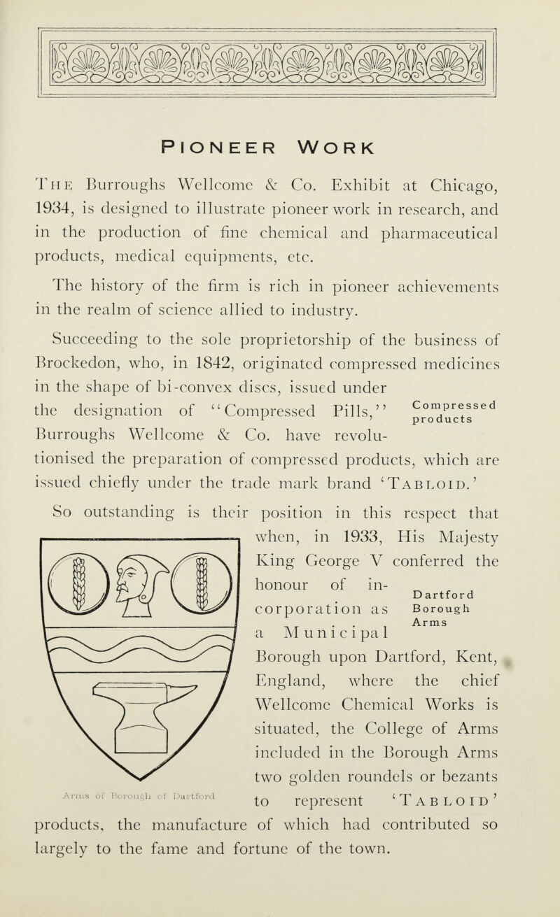 Pioneer Work The Burroughs Wellcome & Co. Exhibit at Chicago, 1934, is designed to illustrate pioneer work in research, and in the production of fine chemical and pharmaceutical products, medical equipments, etc. The history of the firm is rich in pioneer achievements in the realm of science allied to industry. Succeeding to the sole proprietorship of the business of Brockedon, who, in 1842, originated compressed medicines in the shape of bi-convex discs, issued under the designation of Compressed Pills, Compressed 0 r ? products Burroughs Wellcome & Co. have revolu- tionised the preparation of compressed products, which are issued chiefly under the trade mark brand 'Tabloid.' So outstanding is their position in this respect that when, in 1933, His Majesty King George V conferred the honour of in- D artfor d Corporation as Borough Arms a Municipal Borough upon Dartford, Kent, England, where the chief Wellcome Chemical Works is situated, the College of Arms included in the Borough Arms two golden roundels or bezants Arms of Borough of Dartford to represent Tabloid' products, the manufacture of which had contributed so largely to the fame and fortune of the town.