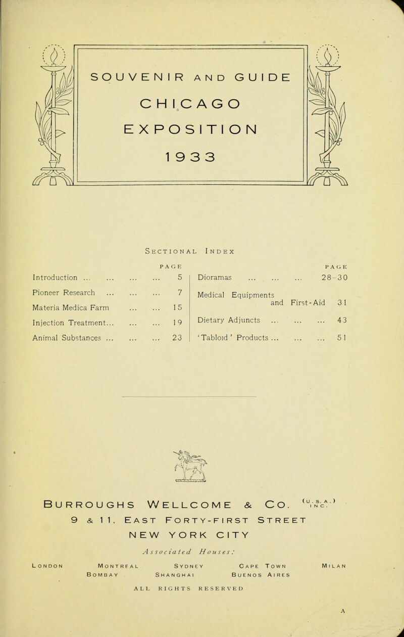 Section PAGE Introduction 5 Pioneer Research 7 Materia Medica Farm 15 Injection Treatment 19 Animal Substances 23 a l Index PAGE Dioramas 28-30 Medical Equipments and First-Aid 31 Dietary Adjuncts 43 ' Tabloid ' Products 5 1 1 Burroughs Wellcome & Co. . 9 & 11, East Forty-first Street NEW YORK CITY As ated Hou Shanghai Buei rights reserved A