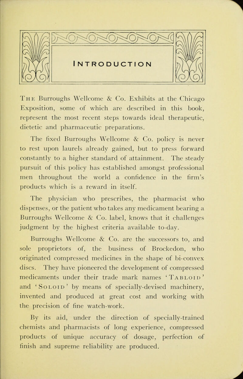 The Burroughs Wellcome & Co. Exhibits at the Chicago Exposition, some of which are described in this book, represent the most recent steps towards ideal therapeutic, dietetic and pharmaceutic preparations. The fixed Burroughs Wellcome & Co. policy is never to rest upon laurels already gained, but to press forward constantly to a higher standard of attainment. The steady pursuit of this policy has established amongst professional men throughout the world a confidence in the firm's products which is a reward in itself. The physician who prescribes, the pharmacist who dispenses, or the patient who takes any medicament bearing a Burroughs Wellcome & Co. label, knows that it challenges judgment by the highest criteria available to-day. Burroughs Wellcome & Co. are the successors to, and sole proprietors of, the business of Brockedon, who originated compressed medicines in the shape of bi-convex discs. They have pioneered the development of compressed medicaments under their trade mark names 'Tabloid' and ' Soloid ' by means of specially-devised machinery, invented and produced at great cost and working with the precision of fine watch-work. By its aid, under the direction of specially-trained chemists and pharmacists of long experience, compressed products of unique accuracy of dosage, perfection of finish and supreme reliability are produced.