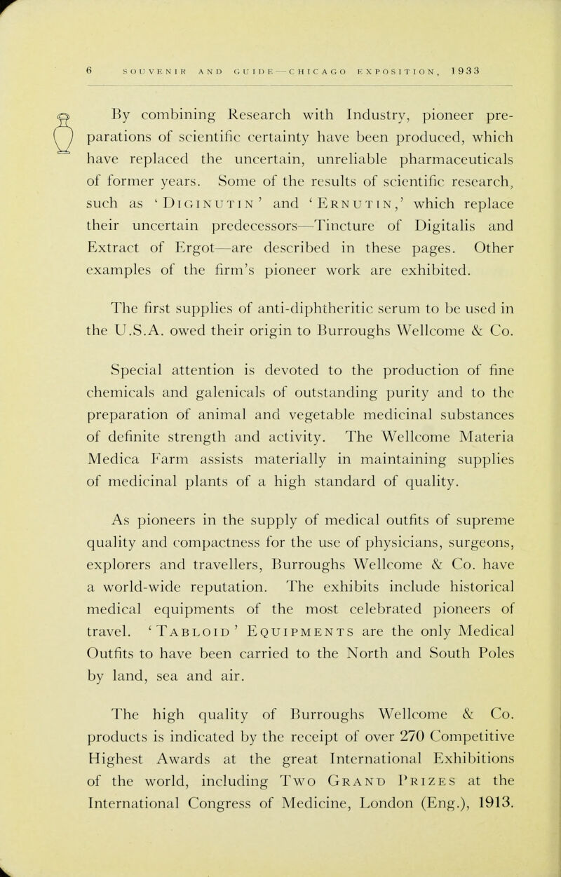 6 SOUVENIR AND GUIDE CHICAGO EXPOSITION, 1933 By combining Research with Industry, pioneer pre- parations of scientific certainty have been produced, which have replaced the uncertain, unreliable pharmaceuticals of former years. Some of the results of scientific research, such as 'Diginutin' and 'Ernutin,' which replace their uncertain predecessors—Tincture of Digitalis and Extract of Ergot—are described in these pages. Other examples of the firm's pioneer work are exhibited. The first supplies of anti-diphtheritic serum to be used in the U.S.A. owed their origin to Burroughs Wellcome & Co. Special attention is devoted to the production of fine chemicals and galenicals of outstanding purity and to the preparation of animal and vegetable medicinal substances of definite strength and activity. The Wellcome Materia Medica Farm assists materially in maintaining supplies of medicinal plants of a high standard of quality. As pioneers in the supply of medical outfits of supreme quality and compactness for the use of physicians, surgeons, explorers and travellers, Burroughs Wellcome & Co. have a world-wide reputation. The exhibits include historical medical equipments of the most celebrated pioneers of travel. 'Tabloid' Equipments are the only Medical Outfits to have been carried to the North and South Poles by land, sea and air. The high quality of Burroughs Wellcome & Co. products is indicated by the receipt of over 270 Competitive Highest Awards at the great International Exhibitions of the world, including Two Grand Prizes at the International Congress of Medicine, London (Eng.), 1913.