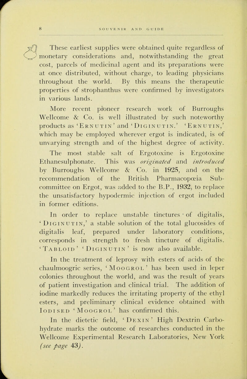 These earliest supplies were obtained quite regardless of monetary considerations and, notwithstanding the great cost, parcels of medicinal agent and its preparations were at once distributed, without charge, to leading physicians throughout the world. By this means the therapeutic properties of strophanthus were confirmed by investigators in various lands. More recent pioneer research work of Burroughs Wellcome & Co. is well illustrated by such noteworthy products as 'Ernutin' and 'Diginutin.' 'Ernutin,' which may be employed wherever ergot is indicated, is of unvarying strength and of the highest degree of activity. The most stable salt of Ergotoxine is Ergotoxine Ethanesulphonate. This was originated and introduced by Burroughs Wellcome & Co. in 1925, and on the recommendation of the British Pharmacopoeia Sub- committee on Ergot, was added to the B.P., 1932, to replace the unsatisfactory hypodermic injection of ergot included in former editions. In order to replace unstable tinctures ■ of digitalis, 'Diginutin,' a stable solution of the total glucosides of digitalis leaf, prepared under laboratory conditions, corresponds in strength to fresh tincture of digitalis. 'Tabloid' 'Diginutin' is now also available. In the treatment of leprosy with esters of acids of the chaulmoogric series, 'Moogrol' has been used in leper colonies throughout the world, and was the result of years of patient investigation and clinical trial. The addition of iodine markedly reduces the irritating property of the ethyl esters, and preliminary clinical evidence obtained with Iodised 'Moogrol' has confirmed this. In the dietetic field, 'Dexin' High Dextrin Carbo- hydrate marks the outcome of researches conducted in the Wellcome Experimental Research Laboratories, New York (see page 43).