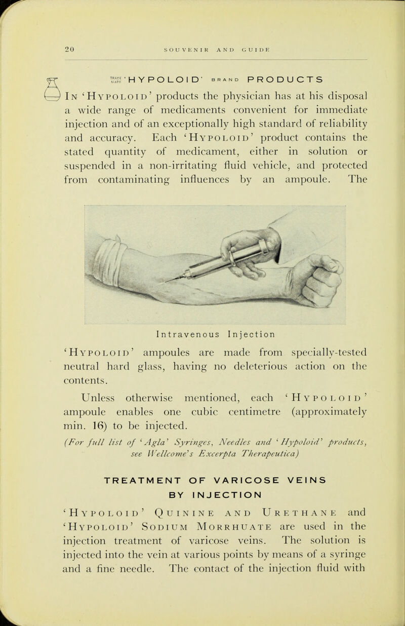 T^.E 'HYPOLOID' brand PRODUCTS * In 'Hypoloid' products the physician has at his disposal a wide range of medicaments convenient for immediate injection and of an exceptionally high standard of reliability and accuracy. Each 'Hypoloid' product contains the stated quantity of medicament, either in solution or suspended in a non-irritating fluid vehicle, and protected from contaminating influences by an ampoule. The Intravenous Injection 'Hypoloid' ampoules are made from specially-tested neutral hard glass, having no deleterious action on the contents. Unless otherwise mentioned, each 'Hypoloid ' ampoule enables one cubic centimetre (approximately min. 16) to be injected. (For full list of 1 Agla' Syringes, Needles and ''Hypoloid'' products, see Wellcome''s Excerpta Therapeutica) TREATMENT OF VARICOSE VEINS BY INJECTION 'Hypoloid' Quinine and Urethane and 'Hypoloid' Sodium Morrhuate are used in the injection treatment of varicose veins. The solution is injected into the vein at various points by means of a syringe and a fine needle. The contact of the injection fluid with