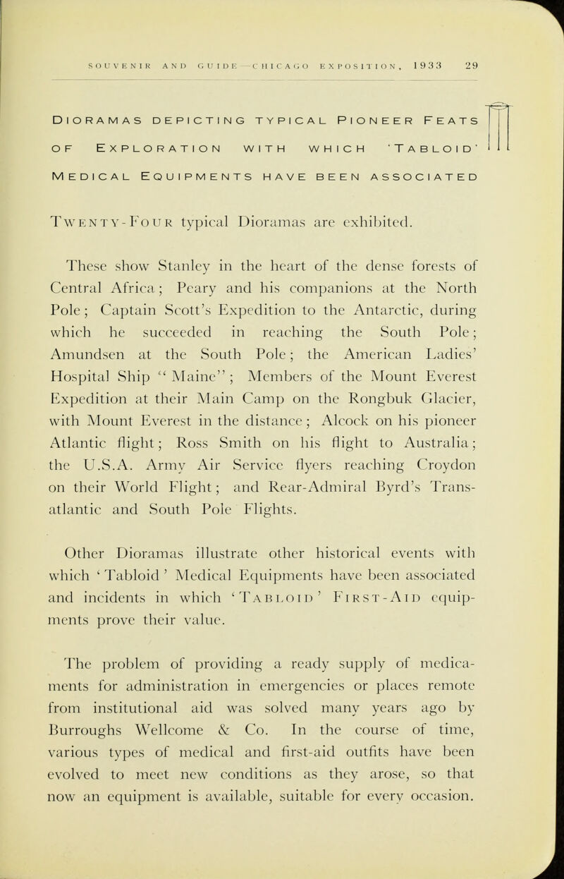 Dioramas depicting typical Pioneer Feats of Exploration with which 'Tabloid' Medical Equipments have been associated Twenty-Four typical Dioramas are exhibited. These show Stanley in the heart of the dense forests of Central Africa; Peary and his companions at the North Pole; Captain Scott's Expedition to the Antarctic, during which he succeeded in reaching the South Pole; Amundsen at the South Pole; the American Ladies' Hospital Ship  Maine ; Members of the Mount Everest Expedition at their Main Camp on the Rongbuk Glacier, with Mount Everest in the distance; Alcock on his pioneer Atlantic flight; Ross Smith on his flight to Australia; the U.S.A. Army Air Service flyers reaching Croydon on their World Flight; and Rear-Admiral Byrd's Trans- atlantic and South Pole Flights. Other Dioramas illustrate other historical events with which 1 Tabloid ' Medical Equipments have been associated and incidents in which 'Tabloid' First-Aid equip- ments prove their value. The problem of providing a ready supply of medica- ments for administration in emergencies or places remote from institutional aid was solved many years ago by Burroughs Wellcome & Co. In the course of time, various types of medical and first-aid outfits have been evolved to meet new conditions as they arose, so that now an equipment is available, suitable for every occasion.