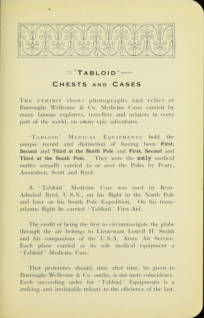 'Tabloid' bran° Chests and Cases The exhibit shows photographs and relics of Burroughs Wellcome & Co. Medicine Cases carried by many famous explorers, travellers and aviators in every part of the world, on n^any epic adventures. 'Tabloid' Medical Equipments hold the unique record and distinction of having been First, Second and Third at the North Pole and First, Second and Third at the South Pole. They were the only medical outfits actually carried to or over the Poles by Peary, Amundsen, Scott and Byrd. A ' Tabloid' Medicine Case was used by Rear- Admiral Byrd, U.S.N., on his flight to the North Pole and later on his South Pole Expedition. On his trans- atlantic flight he carried ' Tabloid ' First-Aid. The credit of being the first to circumnavigate the globe through the air belongs to Lieutenant Lowell H. Smith and his companions of the U.S.A. Army Air Service. Each plane carried as its sole medical equipment a ' Tabloid ' Medicine Case. That preference should, time after time, be given to Burroughs Wellcome & Co. outfits, is not mere coincidence. Each succeeding order for ' Tabloid ' Equipments is a striking and irrefutable tribute to the efficiency of the last.