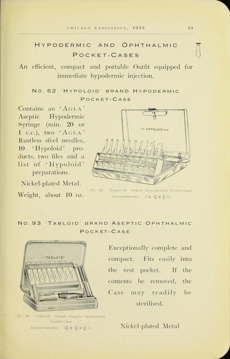 Hypodermic and Ophthalmic Pocket-Cases An efficient, compact and portable Outfit equipped for immediate hypodermic injection. No. 62 'Hypoloid' brand Hypodermic Pocket-Case Contains an 'Agla' Aseptic Hypodermic Syringe (min. 20 or 1 c.c), two 'Agla' Rustless steel needles, 10 'Hypoloid' pro- ducts, two files and a list of 'Hypoloid' preparations. Nickel-plated Metal. Weight, about 10 oz. No. 93 'Tabloid' bran POCKE i Aseptic Ophthalmic -Case Exceptionally complete and compact. Fits easily into the vest pocket. If the contents be removed, the Case may readily be sterilised. Nickel-plated Metal