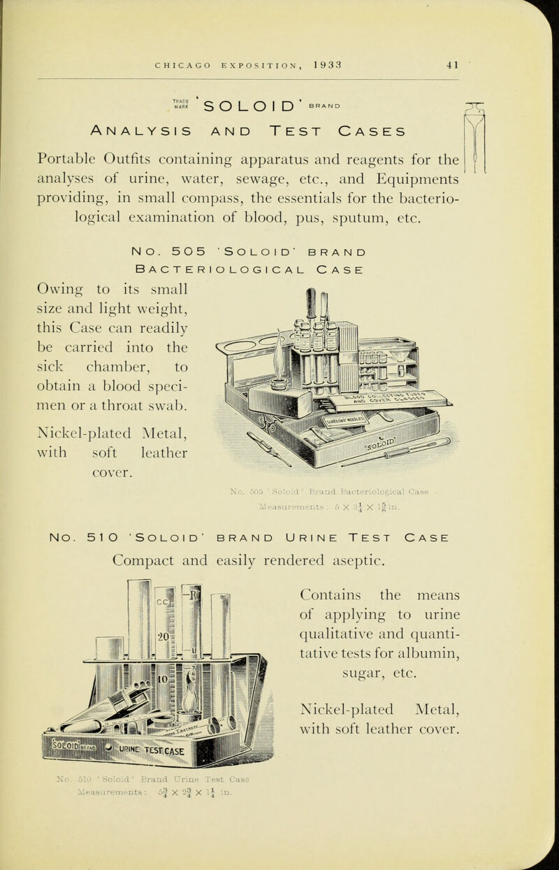 «-E S O L O I D bp. Analysis and Test Cases Portable Outfits containing apparatus and reagents for the analyses of urine, water, sewage, etc., and Equipments providing, in small compass, the essentials for the bacterio- logical examination of blood, pus, sputum, etc. no. 505 soloid brand Bacteriological Case Owing to its small size and light weight, this Case can readily be carried into the sick chamber, to obtain a blood speci- men or a throat swab. Nickel-plated Metal, with soft leather NO. 5 1 O ' SO LO I D ' 1RAND URINE TEST CASE Compact and easily rendered aseptic. Contains the means of applying to urine qualitative and quanti- tative tests for albumin, sugar, etc. Nickel-plated Metal, with soft leather cover.