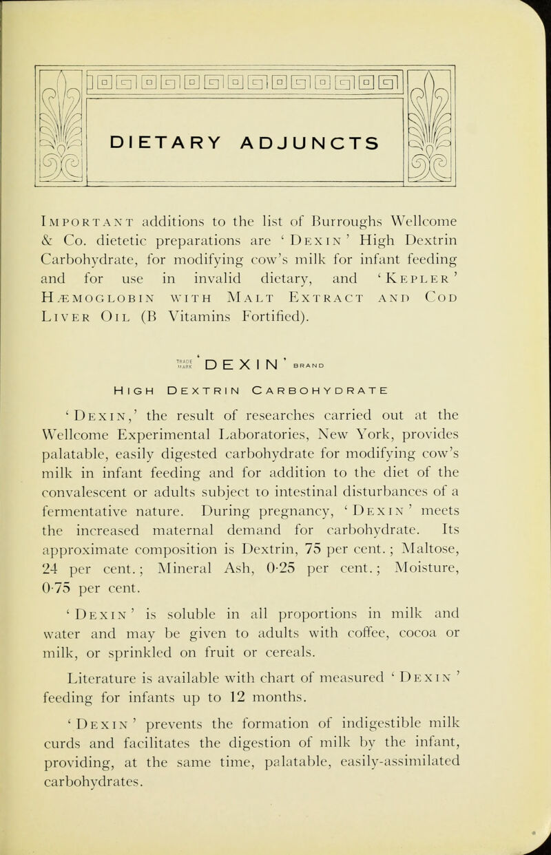 DIETARY ADJUNCTS ml Important additions to the list of Burroughs Wellcome & Co. dietetic preparations are ' Dexin ' High Dextrin Carbohydrate, for modifying cow's milk for infant feeding and for use in invalid dietary, and 'Kepler' HEMOGLOBIN WITH M A L T EXTRACT AND COD Liver Oil (B Vitamins Fortified). 'Dexin,' the result of researches carried out at the Wellcome Experimental Laboratories, New York, provides palatable, easily digested carbohydrate for modifying cow's milk in infant feeding and for addition to the diet of the convalescent or adults subject to intestinal disturbances of a fermentative nature. During pregnancy, 'Dexin' meets the increased maternal demand for carbohydrate. Its approximate composition is Dextrin, 75 per cent.; Maltose, 24 per cent.; Mineral Ash, 0-25 per cent.; Moisture, 0-75 per cent. 'Dexin' is soluble in all proportions in milk and water and may be given to adults with coffee, cocoa or milk, or sprinkled on fruit or cereals. Literature is available with chart of measured ' Dexin ' feeding for infants up to 12 months. 'Dexin' prevents the formation of indigestible milk curds and facilitates the digestion of milk by the infant, providing, at the same time, palatable, easily-assimilated carbohydrates. DEXIN' BRAND High Dextrin Carbohydrate