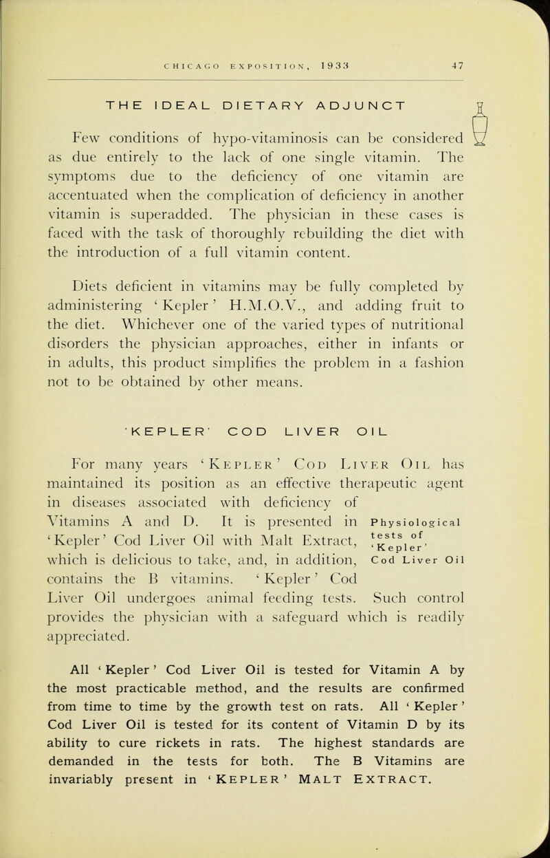 THE IDEAL DIETARY ADJUNCT Few conditions of hypo-vitaminosis can be considered as due entirely to the lack of one single vitamin. The symptoms due to the deficiency of one vitamin are accentuated when the complication of deficiency in another vitamin is superadded. The physician in these cases is faced with the task of thoroughly rebuilding the diet with the introduction of a full vitamin content. Diets deficient in vitamins may be fully completed by administering ' Kepler' H.M.O.V., and adding fruit to the diet. Whichever one of the varied types of nutritional disorders the physician approaches, either in infants or in adults, this product simplifies the problem in a fashion not to be obtained by other means. KEPLER' COD LIVER OIL For many years 'Kepler' Cod Liver Oil has maintained its position as an effective therapeutic agent in diseases associated with deficiency of Vitamins A and D. It is presented in Physiological 'Kepler' Cod Liver Oil with Malt Extract, ^sts, °f. r ' ' Kepler which is delicious to take, and, in addition, Cod Liver on contains the B vitamins. ' Kepler' Cod Liver Oil undergoes animal feeding tests. Such control provides the physician with a safeguard which is readily appreciated. All ' Kepler' Cod Liver Oil is tested for Vitamin A by the most practicable method, and the results are confirmed from time to time by the growth test on rats. All ' Kepler ' Cod Liver Oil is tested for its content of Vitamin D by its ability to cure rickets in rats. The highest standards are demanded in the tests for both. The B Vitamins are invariably present in 'Kepler' Malt Extract.