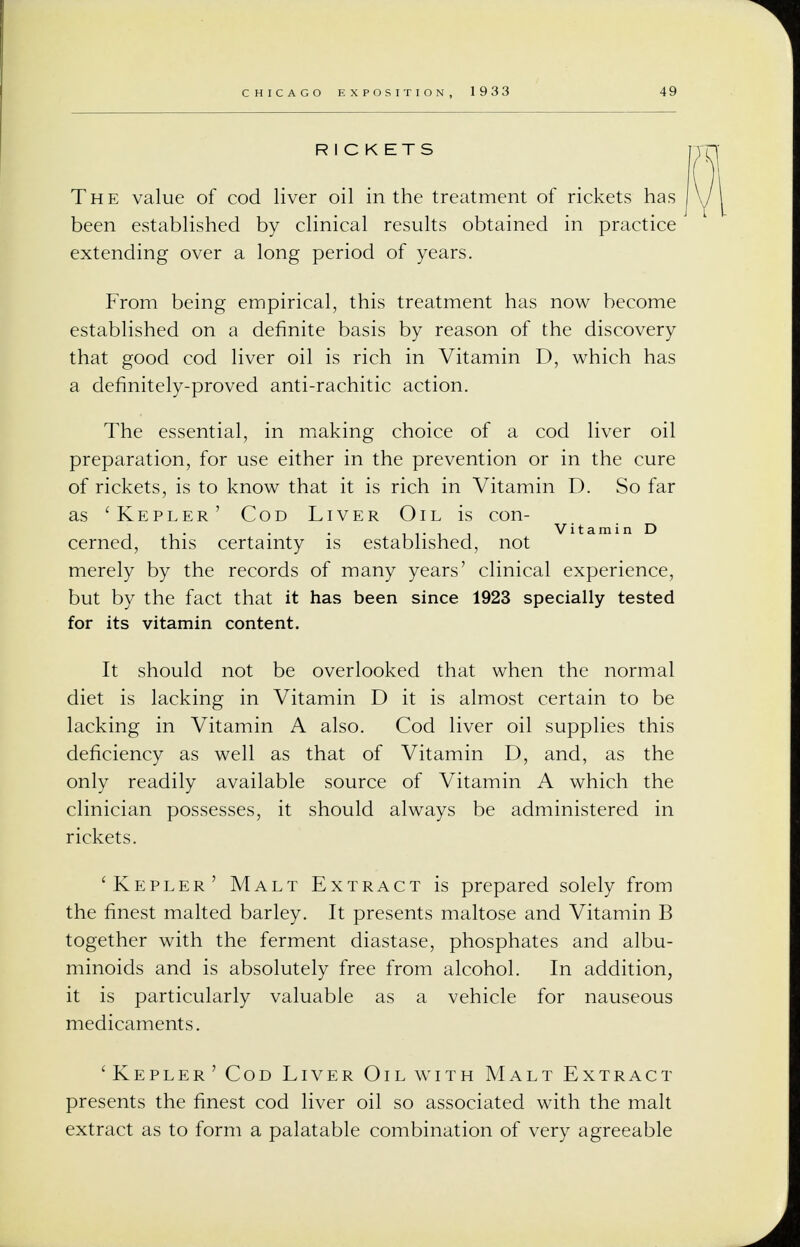 R I C K ETS The value of cod liver oil in the treatment of rickets has been established by clinical results obtained in practice extending over a long period of years. From being empirical, this treatment has now become established on a definite basis by reason of the discovery that good cod liver oil is rich in Vitamin D, which has a definitely-proved anti-rachitic action. The essential, in making choice of a cod liver oil preparation, for use either in the prevention or in the cure of rickets, is to know that it is rich in Vitamin D. So far as 'Kepler' Cod Liver Oil is con- . , , Vitamin D cerned, this certainty is established, not merely by the records of many years' clinical experience, but by the fact that it has been since 1923 specially tested for its vitamin content. It should not be overlooked that when the normal diet is lacking in Vitamin D it is almost certain to be lacking in Vitamin A also. Cod liver oil supplies this deficiency as well as that of Vitamin D, and, as the only readily available source of Vitamin A which the clinician possesses, it should always be administered in rickets. 'Kepler' Malt Extract is prepared solely from the finest malted barley. It presents maltose and Vitamin B together with the ferment diastase, phosphates and albu- minoids and is absolutely free from alcohol. In addition, it is particularly valuable as a vehicle for nauseous medicaments. 'Kepler'Cod Liver Oil with Malt Extract presents the finest cod liver oil so associated with the malt extract as to form a palatable combination of very agreeable